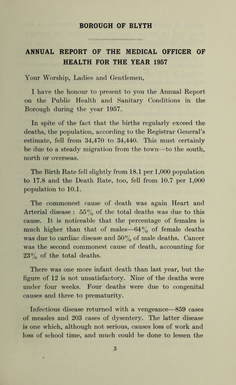 ANNUAL REPORT OF THE MEDICAL OFFICER OF HEALTH FOR THE YEAR 1957 Your Worship, Ladies and Gentlemen, I have the honour to present to you the Annual Report on the Public Health and Sanitary Conditions in the Borough during the year 1957. In spite of the fact that the births regularly exceed the deaths, the population, according to the Registrar General’s estimate, fell from 34,470 to 34,440. This must certainly be due to a steady migration from the town—to the south, north or overseas. The Birth Rate fell slightly from 18.1 per 1,000 population to 17.8 and the Death Rate, too, fell from 10.7 per 1,000 population to 10.1. The commonest cause of death was again Heart and Arterial disease : 55% of the total deaths was due to this cause. It is noticeable that the percentage of females is much higher than that of males—64% of female deaths was due to cardiac disease and 50% of male deaths. Cancer was the second commonest cause of death, accounting for 23% of the total deaths. There was one more infant death than last year, but the figure of 12 is not unsatisfactory. Nine of the deaths were under four weeks. Four deaths were due to congenital causes and three to prematurity. Infectious disease returned with a vengeance—859 cases of measles and 203 cases of dysentery. The latter disease is one which, although not serious, causes loss of work and loss of school time, and much could be done to lessen the