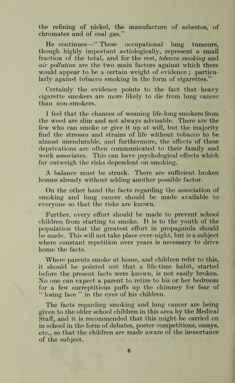 the refining of nickel, the manufacture of asbestos, of chromates and of coal gas.” He continues—“ These occupational lung tumours, though highly important actiologically, represent a small fraction of the total, and for the rest, tobacco smoking and air pollution are the two main factors against which there would appear to be a certain weight of evidence ; particu- larly against tobacco smoking in the form of cigarettes.” Certainly the evidence points to the fact that heavy cigarette smokers are more likely to die from lung cancer than non-smokers. I feel that the chances of weaning life-long smokers from the weed are slim and not always advisable. There are the few who can smoke or give it up at will, but the majority find the stresses and strains of life without tobacco to be almost unendurable, and furthermore, the effects of these deprivations are often communicated to their family and work associates. This can have psychological effects which far outweigh the risks dependent on smoking. A balance must be struck. There are sufficient broken homes already without adding another possible factor. On the other hand the facts regarding the association of smoking and lung cancer should be made available to everyone so that the risks are known. Further, every effort should be made to prevent school children from starting to smoke. It is to the youth of the population that the greatest effort in propaganda should be made. This will not take place over-night, but is a subject where constant repetition over years is necessary to drive home the facts. Where parents smoke at home, and children refer to this, it should be pointed out that a life-time habit, started before the present facts were known, is not easily broken. No one can expect a parent to retire to his or her bedroom for a few surreptitious puffs up the chimney for fear of “ losing face ” in the eyes of his children. The facts regarding smoking and lung cancer are being given to the older school children in this area by the Medical Staff, and it is recommended that this might be carried on in school in the form of debates, poster competitions, essays, etc., so that the children are made aware of the imnortance of the subject.