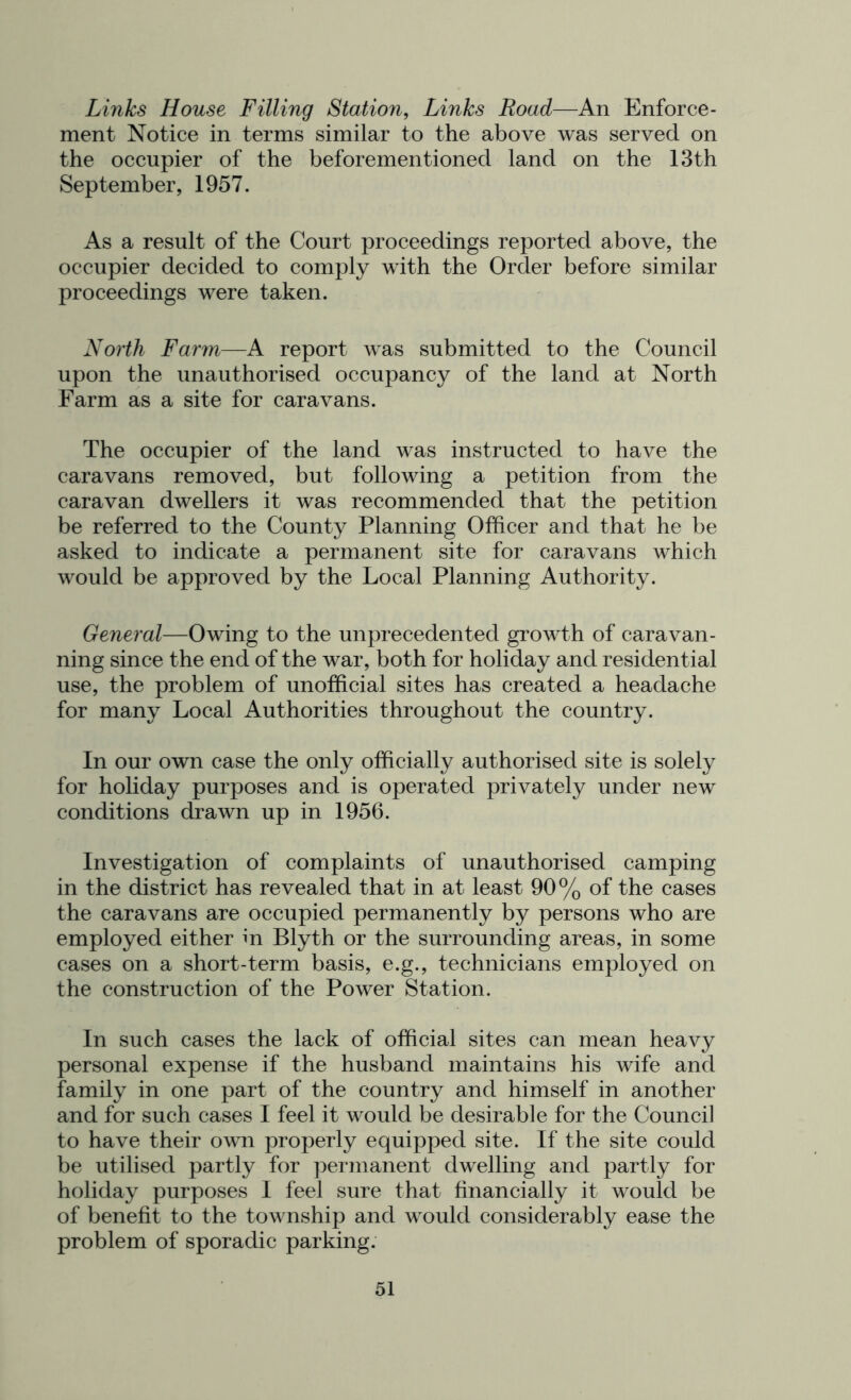 Links House Filling Station, Links Road—An Enforce- ment Notice in terms similar to the above was served on the occupier of the beforementioned land on the 13th September, 1957. As a result of the Court proceedings reported above, the occupier decided to comply with the Order before similar proceedings were taken. North Farm—A report Avas submitted to the Council upon the unauthorised occupancy of the land at North Farm as a site for caravans. The occupier of the land was instructed to have the caravans removed, but following a petition from the caravan dwellers it was recommended that the petition be referred to the County Planning Officer and that he be asked to indicate a permanent site for caravans which would be approved by the Local Planning Authority. General—Owing to the unprecedented growdh of caravan- ning since the end of the war, both for holiday and residential use, the problem of unofficial sites has created a headache for many Local Authorities throughout the country. In our own case the only officially authorised site is solely for holiday purposes and is operated privately under new conditions drawn up in 1956. Investigation of complaints of unauthorised camping in the district has revealed that in at least 90% of the cases the caravans are occupied permanently by persons who are employed either in Blyth or the surrounding areas, in some cases on a short-term basis, e.g., technicians employed on the construction of the Power Station. In such cases the lack of official sites can mean heavy personal expense if the husband maintains his wife and family in one part of the country and himself in another and for such cases I feel it would be desirable for the Council to have their own properly equipped site. If the site could be utilised partly for permanent dwelling and partly for holiday purposes I feel sure that financially it would be of benefit to the township and would considerably ease the problem of sporadic parking.