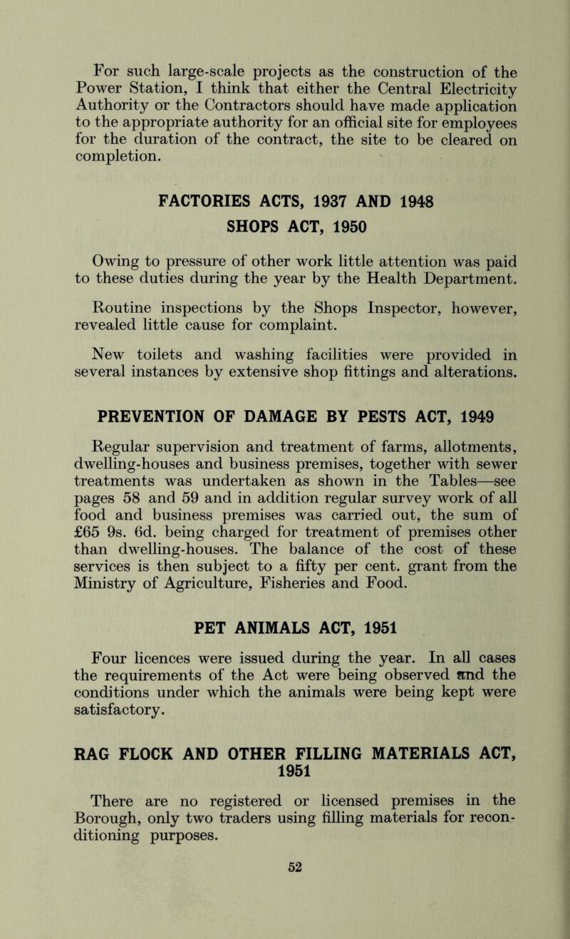 For such large-scale projects as the construction of the Power Station, I think that either the Central Electricity Authority or the Contractors should have made application to the appropriate authority for an official site for employees for the duration of the contract, the site to be cleared on completion. FACTORIES ACTS, 1937 AND 1948 SHOPS ACT, 1950 Owing to pressure of other work little attention was paid to these duties during the year by the Health Department. Routine inspections by the Shops Inspector, however, revealed little cause for complaint. New toilets and washing facilities were provided in several instances by extensive shop fittings and alterations. PREVENTION OF DAMAGE BY PESTS ACT, 1949 Regular supervision and treatment of farms, allotments, dwelling-houses and business premises, together with sewer treatments was undertaken as shown in the Tables—see pages 58 ,and 59 and in addition regular survey work of all food and business premises was carried out, the sum of £65 9s. 6d. being charged for treatment of premises other than dwelling-houses. The balance of the cost of these services is then subject to a fifty per cent, grant from the Ministry of Agriculture, Fisheries and Food. PET ANIMALS ACT, 1951 Four licences were issued during the year. In all cases the requirements of the Act were being observed and the conditions under which the animals were being kept were satisfactory. RAG FLOCK AND OTHER FILLING MATERIALS ACT, 1951 There are no registered or licensed premises in the Borough, only two traders using filling materials for recon- ditioning purposes.