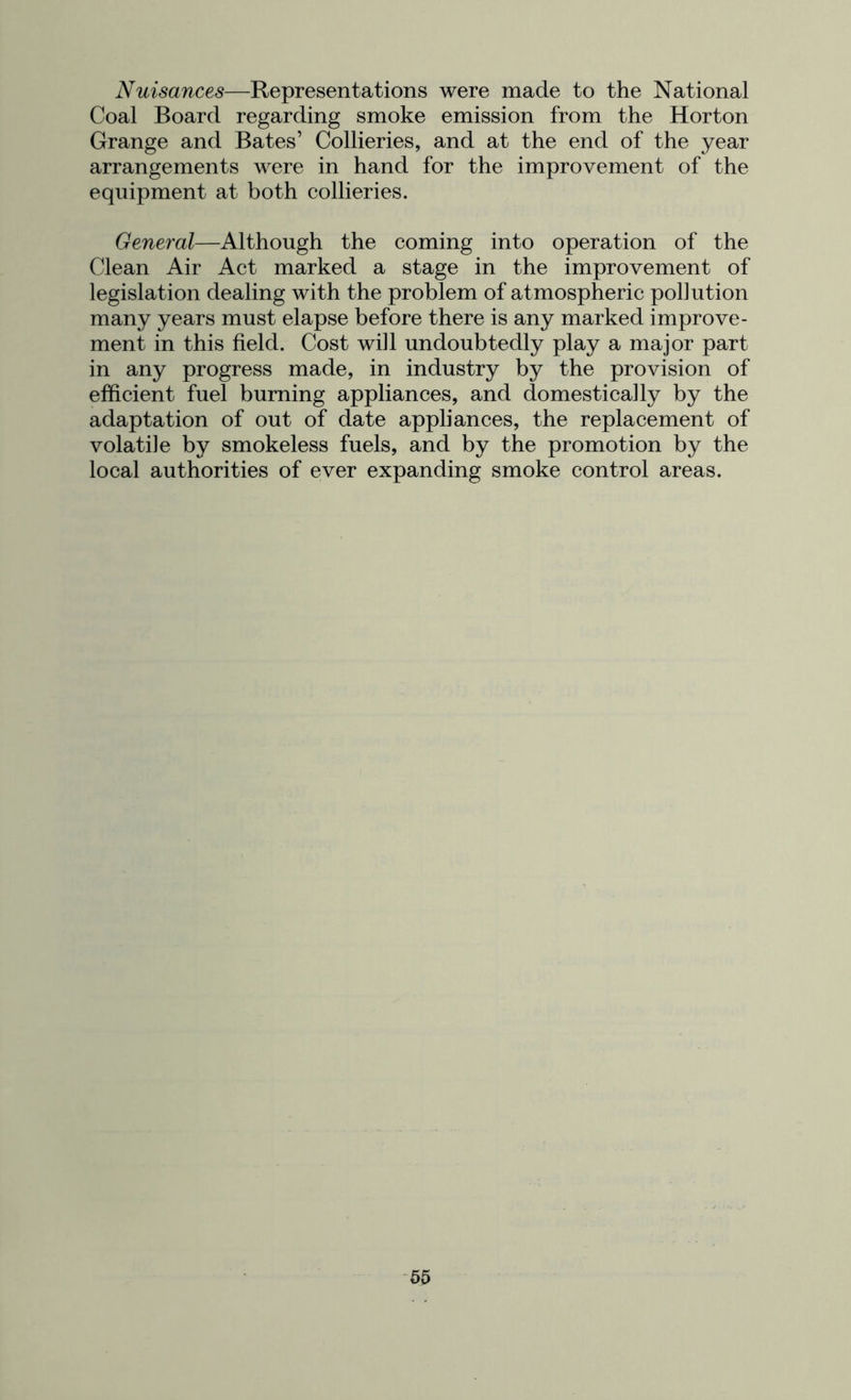 Nuisances—Representations were made to the National Coal Board regarding smoke emission from the Horton Grange and Bates’ Collieries, and at the end of the year arrangements were in hand for the improvement of the equipment at both collieries. General—Although the coming into operation of the Clean Air Act marked a stage in the improvement of legislation dealing with the problem of atmospheric pollution many years must elapse before there is any marked improve- ment in this field. Cost will undoubtedly play a major part in any progress made, in industry by the provision of efficient fuel burning appliances, and domestically by the adaptation of out of date appliances, the replacement of volatile by smokeless fuels, and by the promotion by the local authorities of ever expanding smoke control areas.