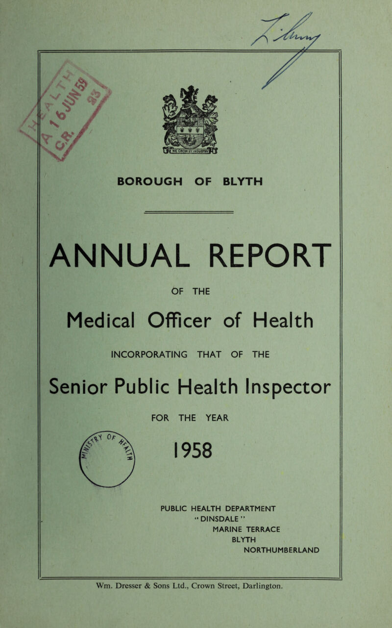 ANNUAL REPORT OF THE Medical Officer of Health INCORPORATING THAT OF THE Senior Public Health Inspector FOR THE YEAR 1958 PUBLIC HEALTH DEPARTMENT “DINSDALE” MARINE TERRACE BLYTH NORTHUMBERLAND Wm. Dresser & Sons Ltd., Crown Street, Darlington.