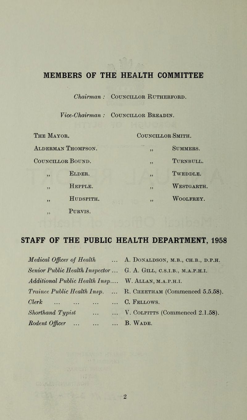 MEMBERS OF THE HEALTH COMMITTEE Chairman : Councillor Rutherford. Vice-Chairman : Councillor Breadin. The Mayor. Alderman Thompson. Councillor Bound. ,, Elder. „ Hepple. „ Hudspith. ,, Purvis. Councillor Smith. ,, Summers. „ Turnbull. ,, Tweddle. ,, Westgarth. ,, WOOLFREY. STAFF OF THE PUBLIC HEALTH DEPARTMENT, 1958 Medical Office?' of Health Senior Public Health Inspector Additional Public Health Insp. Trainee Public Health Insp. Clerk Shorthand Typist Rodent Officer A. Donaldson, m.b., ch.b., d.p.h. G. A. Gill, c.s.i.b., m.a.p.h.i. W. Allan, m.a.p.h.i. R. Cheetham (Commenced 5.5.58). C. Fellows. V. CoLPiTTS (Commenced 2.1.58). B. Wade.