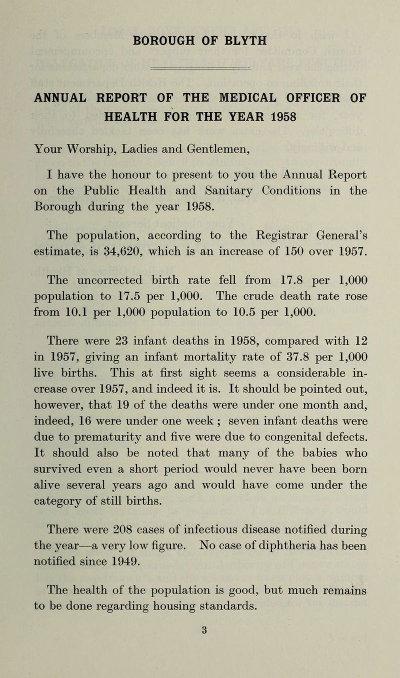ANNUAL REPORT OF THE MEDICAL OFFICER OF HEALTH FOR THE YEAR 1958 Your Worship, Ladies and Gentlemen, I have the honour to present to you the Annual Report on the Public Health and Sanitary Conditions in the Borough during the year 1958. The population, according to the Registrar General’s estimate, is 34,620, which is an increase of 150 over 1957. The uncorrected birth rate fell from 17.8 per 1,000 population to 17.5 per 1,000. The crude death rate rose from 10.1 per 1,000 population to 10.5 per 1,000. There were 23 infant deaths in 1958, compared with 12 in 1957, giving an infant mortality rate of 37.8 per 1,000 live births. This at first sight seems a considerable in- crease over 1957, and indeed it is. It should be pointed out, however, that 19 of the deaths were under one month and, indeed, 16 were under one week ; seven infant deaths were due to prematurity and five were due to congenital defects. It should also be noted that many of the babies who survived even a short period would never have been born alive several years ago and would have come under the category of still births. There were 208 cases of infectious disease notified during the year—a very low figure. No case of diphtheria has been notified since 1949. The health of the population is good, but much remains to be done regarding housing standards.