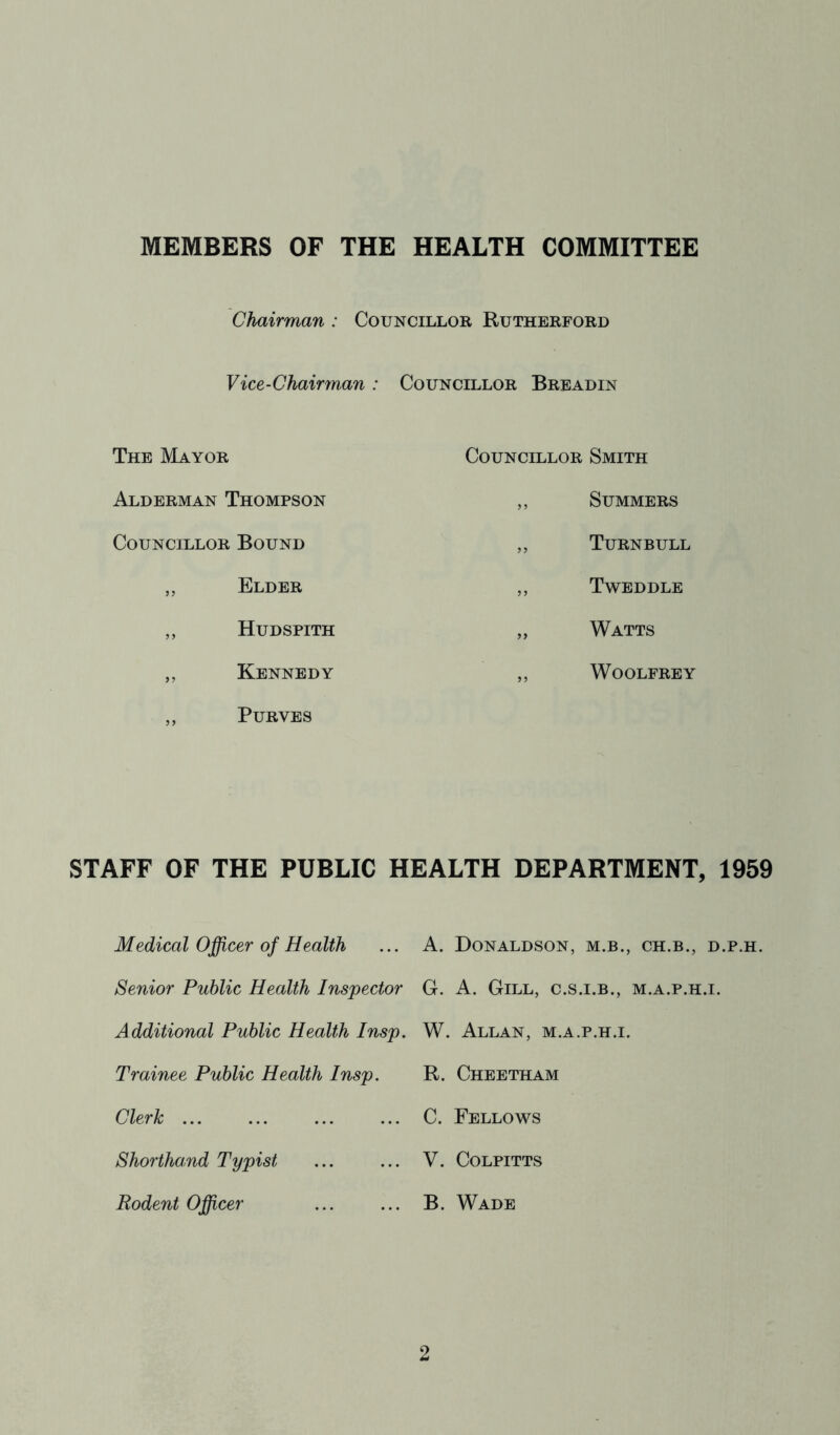 MEMBERS OF THE HEALTH COMMITTEE Chairman : Councillor Rutherford Vice-Chairman : Councillor Breadin The Mayor Councillor Smith Alderman Thompson „ Summers Councillor Bound ,, Turnbull ,, Elder ,, Tweddle ,, Hudspith „ Watts ,, Kennedy ,, WOOLFREY ,, PURVES STAFF OF THE PUBLIC HEALTH DEPARTMENT, 1959 Medical Officer of Health ... A. Donaldson, m.b., ch.b., d.p.h. Senior Public Health Inspector G. A. Gill, c.s.i.b., m.a.p.h.i. Additional Public Health Insp. W. Allan, m.a.p.h.i. Trainee Public Health Insp. R. Cheetham Clerk C. Fellows Shorthand Typist ... ... V. Colpitts Rodent Officer ... ... B. Wade