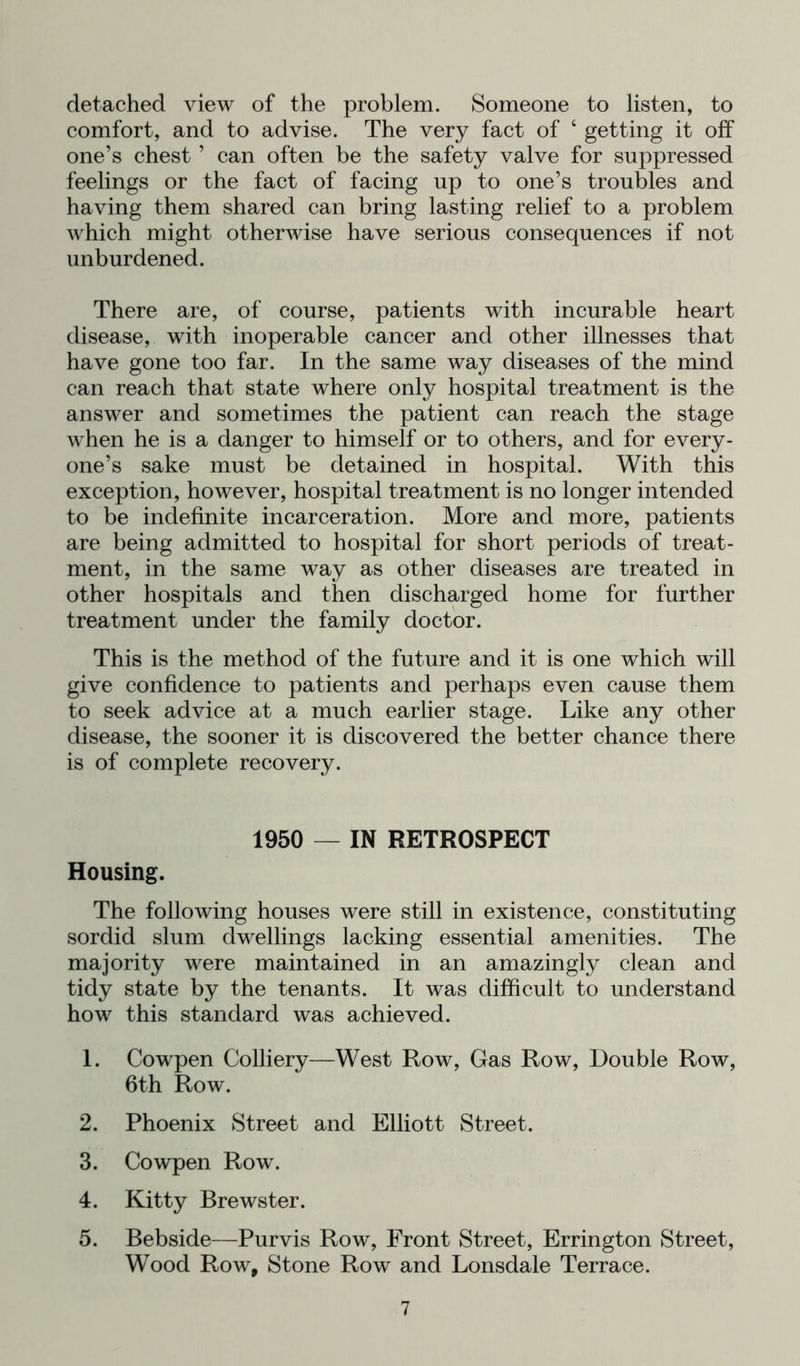 detached view of the problem. Someone to listen, to comfort, and to advise. The very fact of ‘ getting it off one’s chest ’ can often be the safety valve for suppressed feelings or the fact of facing up to one’s troubles and having them shared can bring lasting relief to a problem which might otherwise have serious consequences if not unburdened. There are, of course, patients with incurable heart disease, with inoperable cancer and other illnesses that have gone too far. In the same way diseases of the mind can reach that state where only hospital treatment is the answer and sometimes the patient can reach the stage when he is a danger to himself or to others, and for every- one’s sake must be detained in hospital. With this exception, however, hospital treatment is no longer intended to be indefinite incarceration. More and more, patients are being admitted to hospital for short periods of treat- ment, in the same way as other diseases are treated in other hospitals and then discharged home for further treatment under the family doctor. This is the method of the future and it is one which will give confidence to patients and perhaps even cause them to seek advice at a much earlier stage. Like any other disease, the sooner it is discovered the better chance there is of complete recovery. 1950 — IN RETROSPECT Housing. The following houses were still in existence, constituting sordid slum dwellings lacking essential amenities. The majority were maintained in an amazingly clean and tidy state by the tenants. It was difficult to understand how this standard was achieved. 1. Cowpen Colliery—West Row, Gas Row, Double Row, 6th Row. 2. Phoenix Street and Elliott Street. 3. Cowpen Row. 4. Kitty Brewster. 5. Bebside—Purvis Row, Front Street, Errington Street, Wood Row, Stone Row and Lonsdale Terrace.