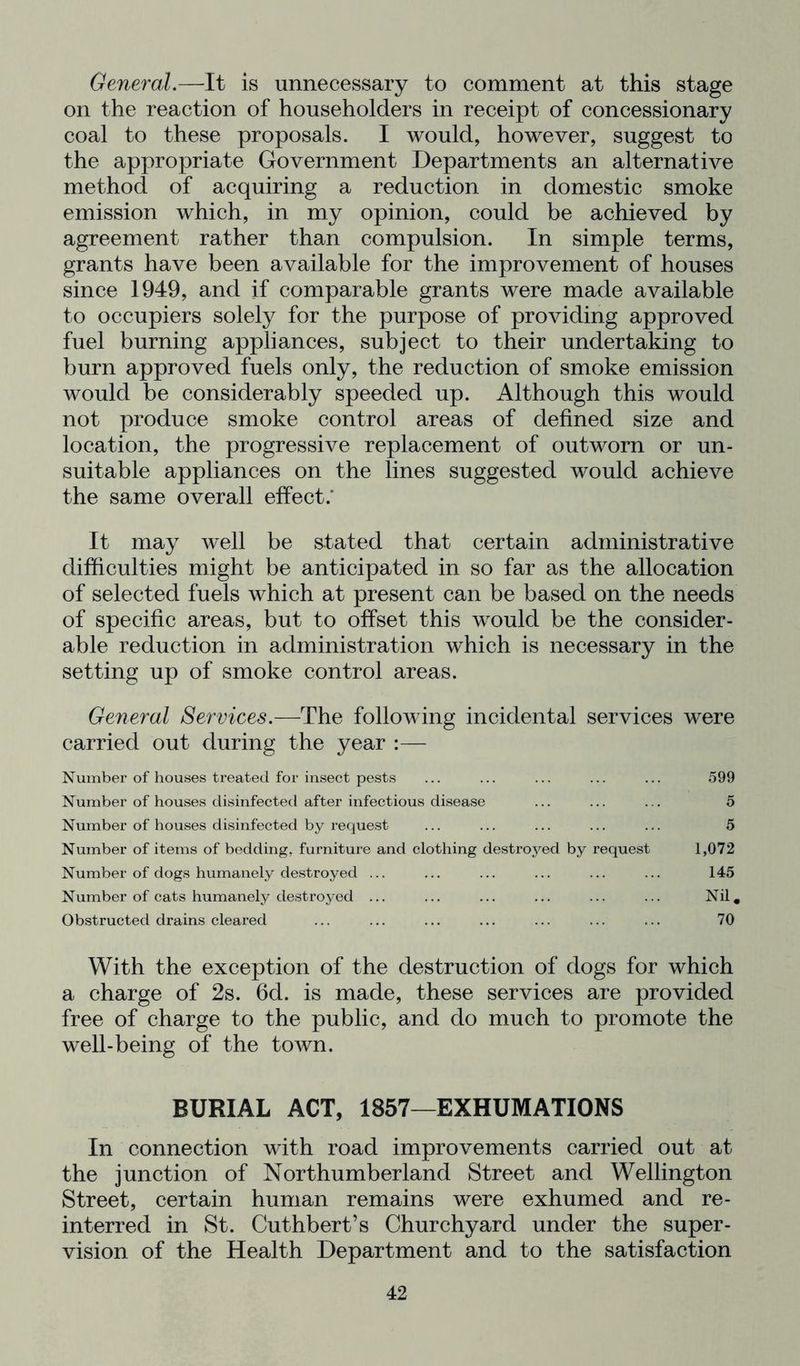 General.—It is unnecessary to comment at this stage on the reaction of householders in receipt of concessionary coal to these proposals. I would, however, suggest to the appropriate Government Departments an alternative methocl of acquiring a reduction in domestic smoke emission which, in my opinion, could be achieved by agreement rather than compulsion. In simple terms, grants have been available for the improvement of houses since 1949, and if comparable grants were made available to occupiers solely for the purpose of providing approved fuel burning appliances, subject to their undertaking to burn approved fuels only, the reduction of smoke emission would be considerably speeded up. Although this would not produce smoke control areas of defined size and location, the progressive replacement of outworn or un- suitable appliances on the lines suggested would achieve the same overall effect.* It may well be stated that certain administrative difficulties might be anticipated in so far as the allocation of selected fuels which at present can be based on the needs of specific areas, but to offset this would be the consider- able reduction in administration which is necessary in the setting up of smoke control areas. General Services.—The following incidental services were carried out during the year :— Number of houses treated for insect pests ... ... ... ... ... 599 Number of houses disinfected after infectious disease ... ... ... 5 Number of houses disinfected by request ... ... ... ... ... 5 Number of items of bedding, furniture and clothing destroyed by request 1,072 Number of dogs humanely destroyed ... ... ... ... ... ... 145 Number of cats humanely destroyed ... ... ... ... ... ... Nil. Obstructed drains cleared ... ... ... ... ... ... ... 70 With the exception of the destruction of dogs for which a charge of 2s. fid. is made, these services are provided free of charge to the public, and do much to promote the well-being of the town. BURIAL ACT, 1857—EXHUMATIONS In connection with road improvements carried out at the junction of Northumberland Street and Wellington Street, certain human remains were exhumed and re- interred in St. Cuthbert’s Churchyard under the super- vision of the Health Department and to the satisfaction