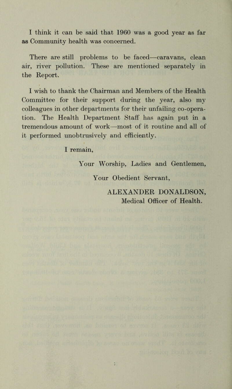 I think it can be said that 1960 was a good year as far as Community health was concerned. There are still problems to be faced—caravans, clean air, river pollution. These are mentioned separately in the Report. I wish to thank the Chairman and Members of the Health Committee for their support during the year, also my colleagues in other departments for their unfailing co-opera- tion. The Health Department Staff has again put in a tremendous amount of work—most of it routine and all of it performed unobtrusively and efficiently. I remain. Your Worship, Ladies and Gentlemen, Your Obedient Servant, ALEXANDER DONALDSON, Medical Officer of Health.