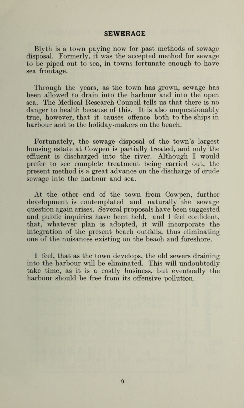 SEWERAGE Blyth is a town paying now for past methods of sewage disposal. Formerly, it was the accepted method for sewage to be piped out to sea, in towns fortunate enough to have sea frontage. Through the years, as the town has grown, sewage has been allowed to drain into the harbour and into the open sea. The Medical Research Council tells us that there is no danger to health because of this. It is also unquestionably true, however, that it causes offence both to the ships in harbour and to the holiday-makers on the beach. Fortunately, the sewage disposal of the town’s largest housing estate at Cowpen is partially treated, and only the effluent is discharged into the river. Although I would prefer to see complete treatment being carried out, the present method is a great advance on the discharge of crude sewage into the harbour and sea. At the other end of the town from Cowpen, further development is contemplated and naturally the sewage question again arises. Several proposals have been suggested and public inquiries have been held, and I feel confident, that, whatever plan is adopted, it will incorporate the integration of the present beach outfalls, thus eliminating one of the nuisances existing on the beach and foreshore. I feel, that as the town develops, the old sewers draining into the harbour will be eliminated. This will undoubtedly take time, as it is a costly business, but eventually the harbour should be free from its offensive pollution.