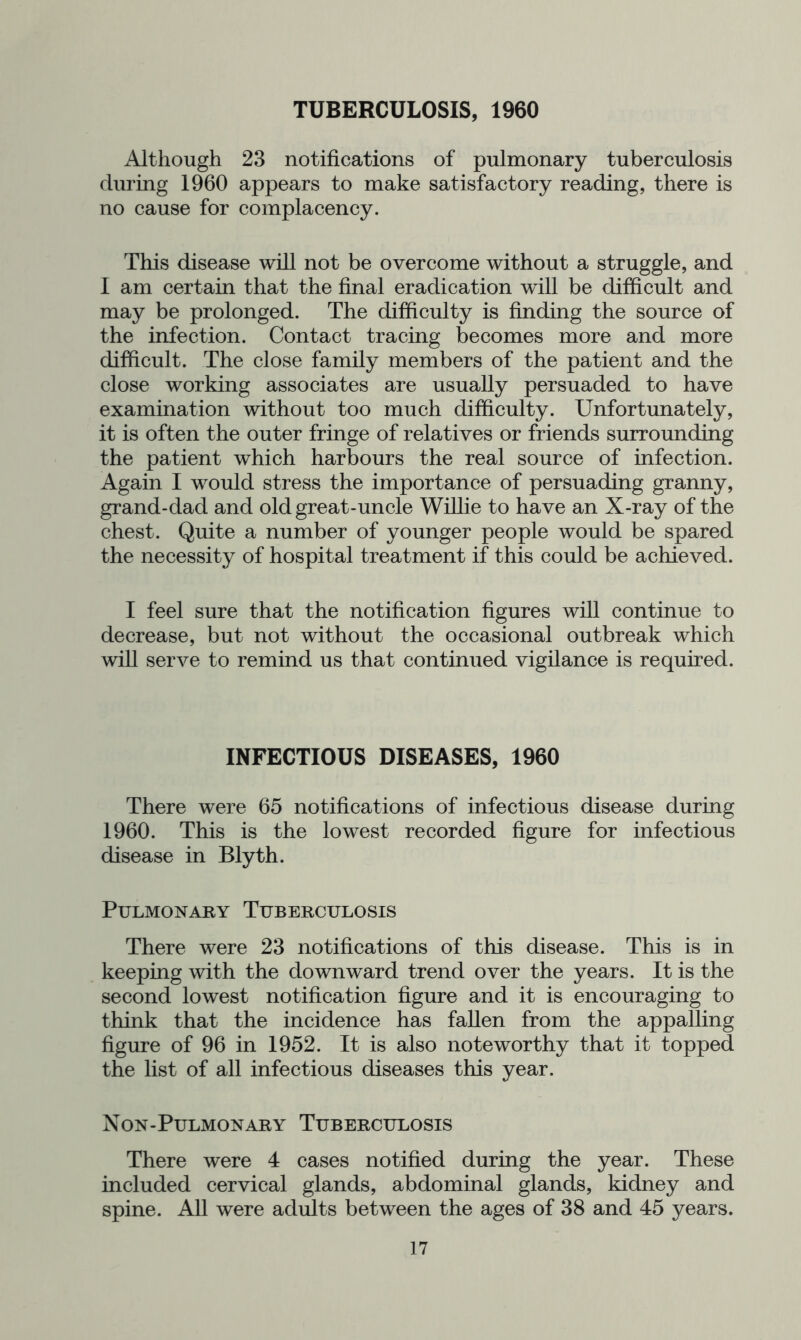 Although 23 notifications of pulmonary tuberculosis during 1960 appears to make satisfactory reading, there is no cause for complacency. This disease will not be overcome without a struggle, and I am certain that the final eradication will be difficult and may be prolonged. The difficulty is finding the source of the infection. Contact tracing becomes more and more difficult. The close family members of the patient and the close working associates are usually persuaded to have examination without too much difficulty. Unfortunately, it is often the outer fringe of relatives or friends surrounding the patient which harbours the real source of infection. Again I would stress the importance of persuading granny, grand-dad and old great-uncle Willie to have an X-ray of the chest. Quite a number of younger people would be spared the necessity of hospital treatment if this could be achieved. I feel sure that the notification figures will continue to decrease, but not without the occasional outbreak which will serve to remind us that continued vigilance is required. INFECTIOUS DISEASES, 1960 There were 65 notifications of infectious disease during 1960. This is the lowest recorded figure for infectious disease in Blyth. Pulmonary Tuberculosis There were 23 notifications of this disease. This is in keeping with the downward trend over the years. It is the second lowest notification figure and it is encouraging to think that the incidence has fallen from the appalling figure of 96 in 1952. It is also noteworthy that it topped the list of all infectious diseases this year. Non-Pulmonary Tuberculosis There were 4 cases notified during the year. These included cervical glands, abdominal glands, kidney and spine. All were adults between the ages of 38 and 45 years.