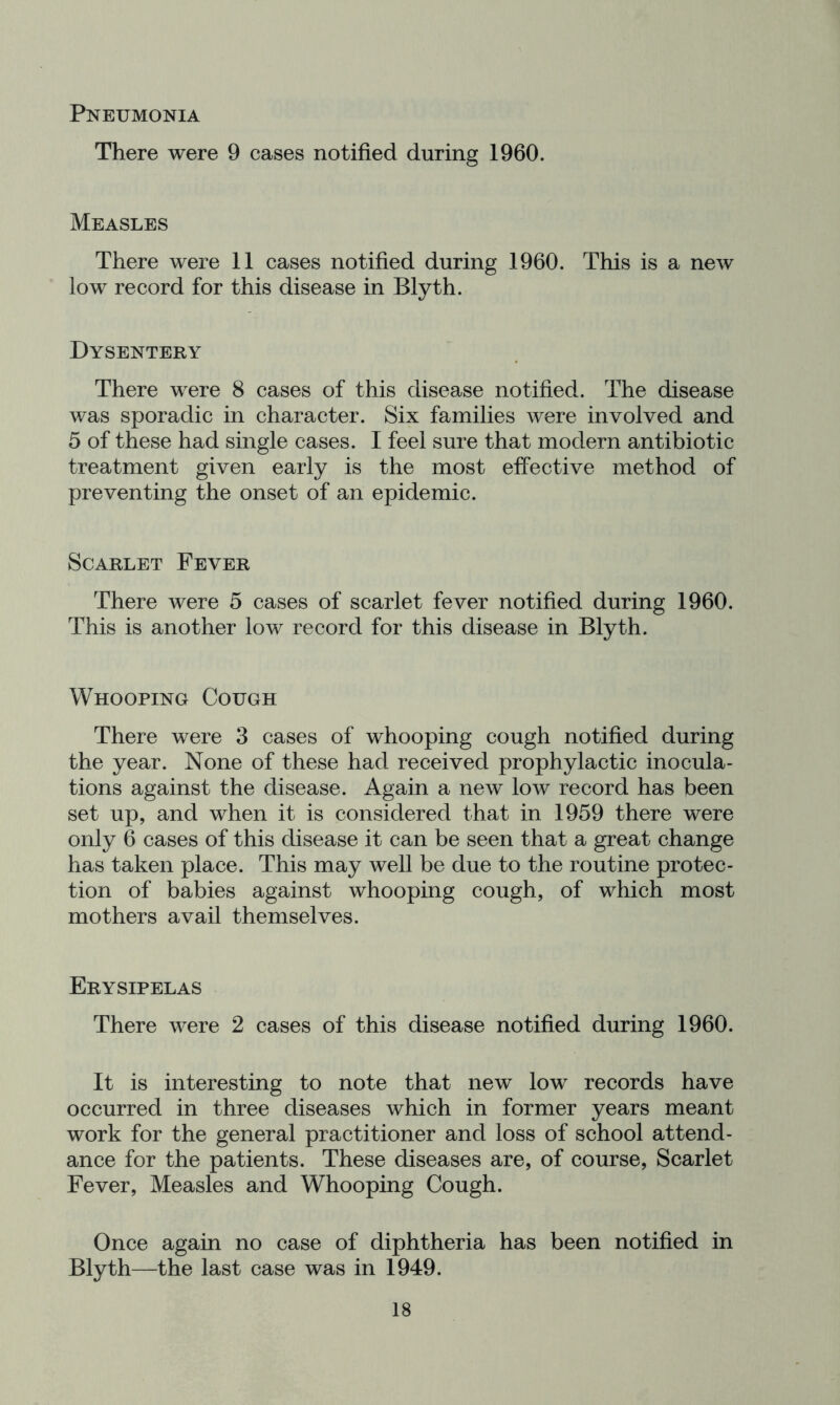 Pneumonia There were 9 cases notified during 1960. Measles There were 11 cases notified during 1960. This is a new low record for this disease in Blyth. Dysentery There were 8 cases of this disease notified. The disease was sporadic in character. Six families were involved and 5 of these had single cases. I feel sure that modern antibiotic treatment given early is the most effective method of preventing the onset of an epidemic. Scarlet Fever There were 5 cases of scarlet fever notified during 1960. This is another low record for this disease in Blyth. Whooping Cough There were 3 cases of whooping cough notified during the year. None of these had received prophylactic inocula- tions against the disease. Again a new low record has been set up, and when it is considered that in 1959 there were only 6 cases of this disease it can be seen that a great change has taken place. This may well be due to the routine protec- tion of babies against whooping cough, of which most mothers avail themselves. Erysipelas There were 2 cases of this disease notified during 1960. It is interesting to note that new low records have occurred in three diseases which in former years meant work for the general practitioner and loss of school attend- ance for the patients. These diseases are, of course. Scarlet Fever, Measles and Whooping Cough. Once again no case of diphtheria has been notified in Blyth—the last case was in 1949.