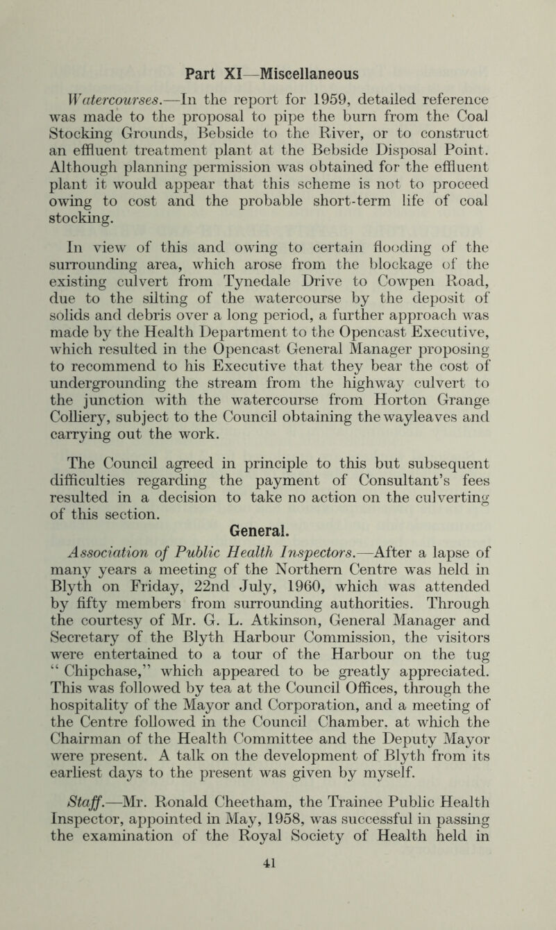 Part XI—Miscellaneous Watercourses.—In the report for 1959, detailed reference was made to the proposal to pipe the burn from the Coal Stocking Grounds, Bebside to the River, or to construct an effluent treatment plant at the Bebside Disposal Point. Although planning permission was obtained for the effluent plant it would appear that this scheme is not to proceed owing to cost and the probable short-term life of coal stocking. In view of this and owing to certain flooding of the surrounding area, wfflich arose from the blockage of the existing culvert from Tynedale Drive to Cowpen Road, due to the silting of the watercourse by the deposit of solids and debris over a long period, a further approach was made by the Health Department to the Opencast Executive, which resulted in the Opencast General Manager proposing to recommend to his Executive that they bear the cost of undergrounding the stream from the highway culvert to the junction with the watercourse from Horton Grange Colliery, subject to the Council obtaining thewayleaves and carrying out the work. The Council agreed in principle to this but subsequent difflculties regarding the payment of Consultant’s fees resulted in a decision to take no action on the culverting of this section. General. Association of Public Health Inspectors.—After a lapse of many years a meeting of the Northern Centre w^as held in Blyth on Friday, 22nd July, 1960, which was attended by fifty members from surrounding authorities. Through the courtesy of Mr. G. L. Atkinson, General Manager and Secretary of the Blyth Harbour Commission, the visitors were entertained to a tour of the Harbour on the tug “ Chipchase,” which appeared to be greatly appreciated. This was followed by tea at the Council Offices, through the hospitality of the Mayor and Corporation, and a meeting of the Centre followed in the Council Chamber, at which the Chairman of the Health Committee and the Deputy Mayor were present. A talk on the development of Blyth from its earliest days to the present was given by myself. Staff.—Mr. Ronald Cheetham, the Trainee Public Health Inspector, appointed in May, 1958, was successful in passing the examination of the Royal Society of Health held in