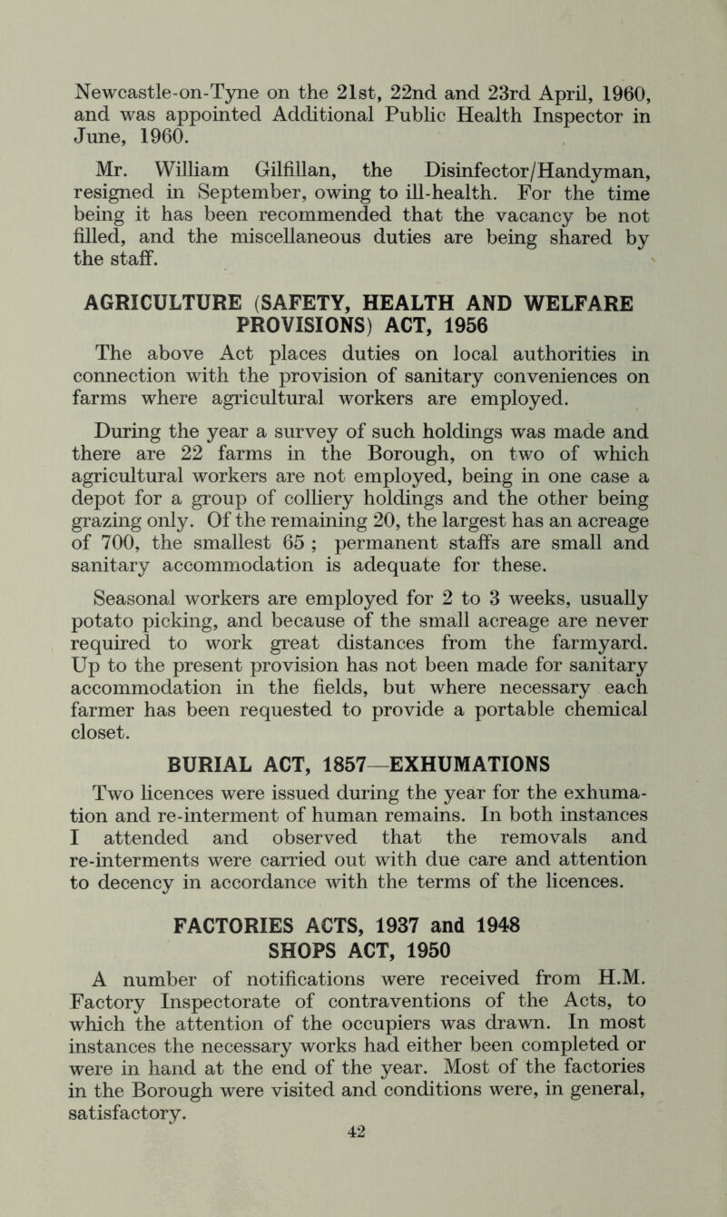 Newcastle-on-Tyne on the 21st, 22nd and 23rd April, 1960, and was appointed Additional Public Health Inspector in June, 1960. Mr. William Gilfillan, the Disinfector/Handyman, resigned in September, owing to ill-health. For the time being it has been recommended that the vacancy be not filled, and the miscellaneous duties are being shared by the staff. AGRICULTURE (SAFETY, HEALTH AND WELFARE PROVISIONS) ACT, 1956 The above Act places duties on local authorities in connection with the provision of sanitary conveniences on farms where agricultural workers are employed. During the year a survey of such holdings was made and there are 22 farms in the Borough, on two of which agricultural workers are not employed, being in one case a depot for a group of colliery holdings and the other being grazing only. Of the remaining 20, the largest has an acreage of 700, the smallest 65 ; permanent staffs are small and sanitary accommodation is adequate for these. Seasonal workers are employed for 2 to 3 weeks, usually potato picking, and because of the small acreage are never required to work great distances from the farmyard. Up to the present provision has not been made for sanitary accommodation in the fields, but where necessary each farmer has been requested to provide a portable chemical closet. BURIAL ACT, 1857^EXHUMATIONS Two licences were issued during the year for the exhuma- tion and re-interment of human remains. In both instances I attended and observed that the removals and re-interments were carried out with due care and attention to decency in accordance with the terms of the licences. FACTORIES ACTS, 1937 and 1948 SHOPS ACT, 1950 A number of notifications were received from H.M. Factory Inspectorate of contraventions of the Acts, to which the attention of the occupiers was drawn. In most instances the necessary works had either been completed or were in hand at the end of the year. Most of the factories in the Borough were visited and conditions were, in general, satisfactory.