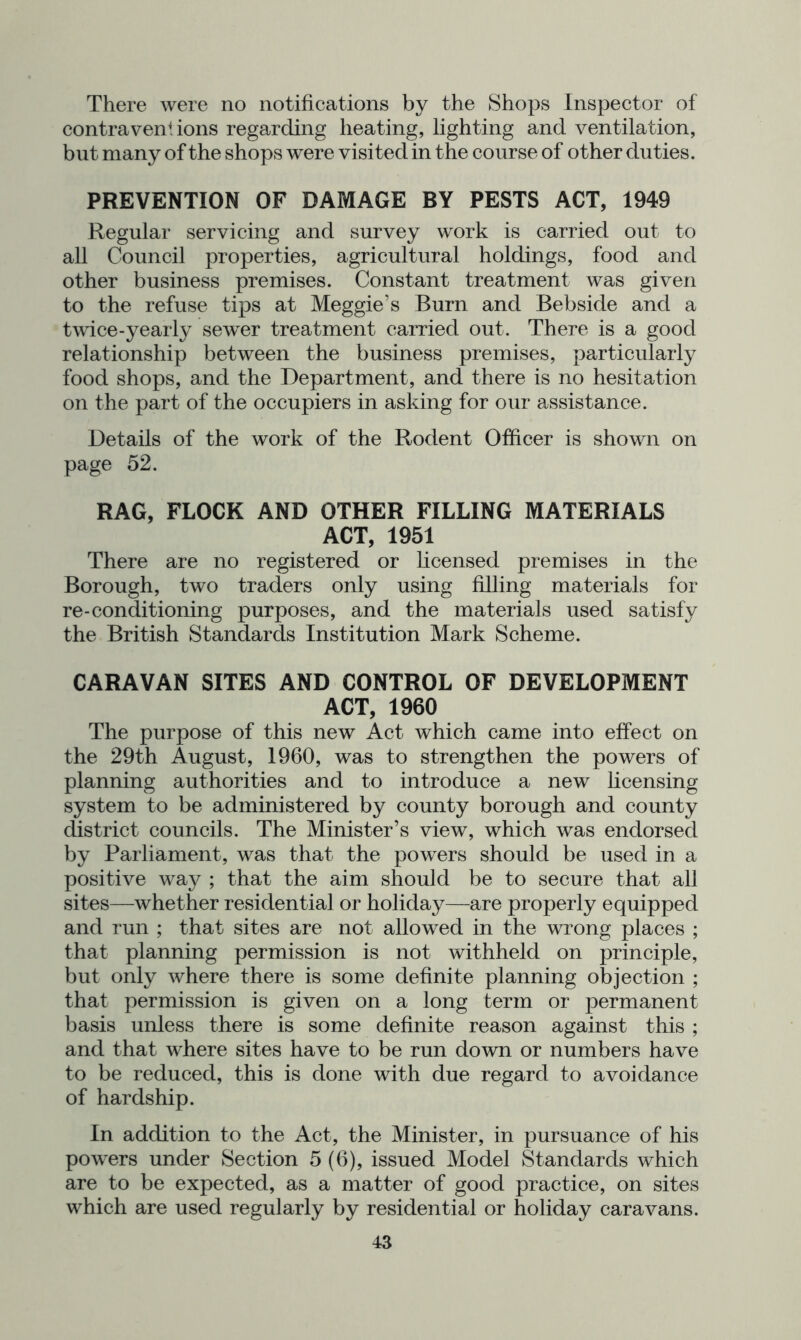 There were no notifications by the Shops Inspector of contraventions regarding heating, lighting and ventilation, but many of the shops were visited in the course of other duties. PREVENTION OF DAMAGE BY PESTS ACT, 1949 Regular servicing and survey work is carried out to all Council properties, agricultural holdings, food and other business premises. Constant treatment was given to the refuse tips at Meggie’s Burn and Bebside and a twice-yeaiiy sewer treatment carried out. There is a good relationship between the business premises, particularly food shops, and the Department, and there is no hesitation on the part of the occupiers in asking for our assistance. Details of the work of the Rodent Officer is shown on page 52. RAG, FLOCK AND OTHER FILLING MATERIALS ACT, 1951 There are no registered or licensed premises in the Borough, two traders only using filling materials for re-conditioning purposes, and the materials used satisfy the British Standards Institution Mark Scheme. CARAVAN SITES AND CONTROL OF DEVELOPMENT ACT, 1960 The purpose of this new Act which came into effect on the 29th August, 1960, was to strengthen the powers of planning authorities and to introduce a new licensing system to be administered by county borough and county district councils. The Minister’s view, which was endorsed by Parliament, was that the powers should be used in a positive way ; that the aim should be to secure that all sites—whether residential or holiday—are properly equipped and run ; that sites are not allowed in the wrong places ; that planning permission is not withheld on principle, but only where there is some definite planning objection ; that permission is given on a long term or permanent basis unless there is some definite reason against this ; and that where sites have to be run down or numbers have to be reduced, this is done with due regard to avoidance of hardship. In addition to the Act, the Minister, in pursuance of his powers under Section 5 (6), issued Model Standards which are to be expected, as a matter of good practice, on sites which are used regularly by residential or holiday caravans.