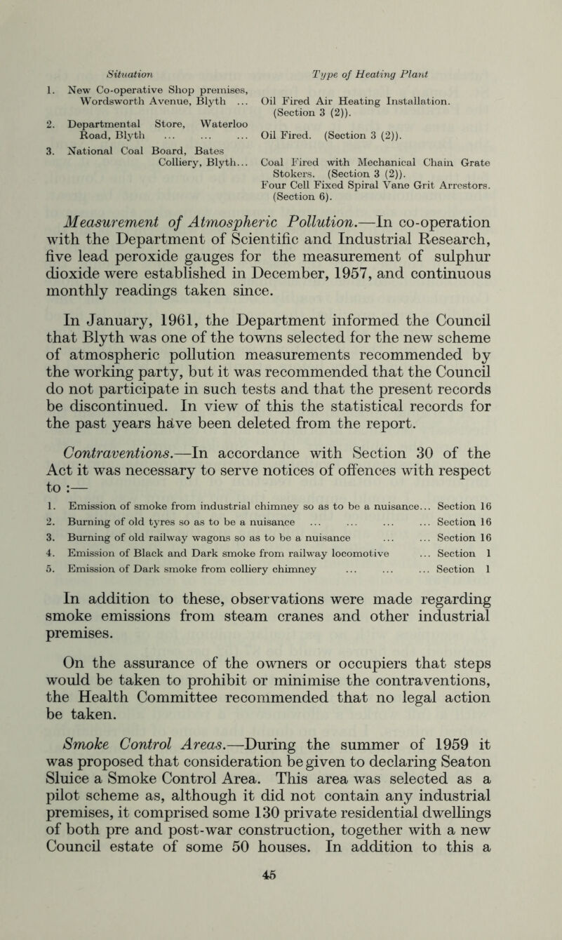 Situation Type of Heating Plant 1. New Co-operative Shop premises, Wordsworth Avenue, Blyth ... Oil Fired Air Heating Installation. (Section 3 (2)). 2. Departmental Store, Waterloo Road, Blyth ... ... ... Oil Fired. (Section 3 (2)). 3. National Coal Board, Bates Colliery, Blyth... Coal Fired with Mechanical Chain Grate Stokers. (Section 3 (2)). Four Cell Fixed Spiral Vane Grit Arrestors. (Section 6). Measurement of Atmospheric Pollution.—In co-operation with the Department of Scientific and Industrial Research, five lead peroxide gauges for the measurement of sulphur dioxide were established in December, 1957, and continuous monthly readings taken since. In January, 1961, the Department informed the Council that Blyth was one of the towns selected for the new scheme of atmospheric pollution measurements recommended by the working party, but it was recommended that the Council do not participate in such tests and that the present records be discontinued. In view of this the statistical records for the past years helve been deleted from the report. Contraventions.—In accordance with Section 30 of the Act it was necessary to serve notices of offences with respect to :— 1. 2. 3. 4. 5. Emission of smoke from industrial chimney so as to be a nuisance Burning of old tyres so as to be a nuisance Burning of old railway wagons so as to be a nuisance Emission of Black and Dark smoke from railway locomotive Emission of Dark smoke from colliery chinaney .. Section 16 .. Section 16 .. Section 16 .. Section 1 .. Section 1 In addition to these, observations were made regarding smoke emissions from steam cranes and other industrial premises. On the assurance of the owners or occupiers that steps would be taken to prohibit or minimise the contraventions, the Health Committee recommended that no legal action be taken. Smoke Control Areas.—During the summer of 1959 it was proposed that consideration be given to declaring Seaton Sluice a Smoke Control Area. This area was selected as a pilot scheme as, although it did not contain any industrial premises, it comprised some 130 private residential dwellings of both pre and post-war construction, together with a new Council estate of some 50 houses. In addition to this a