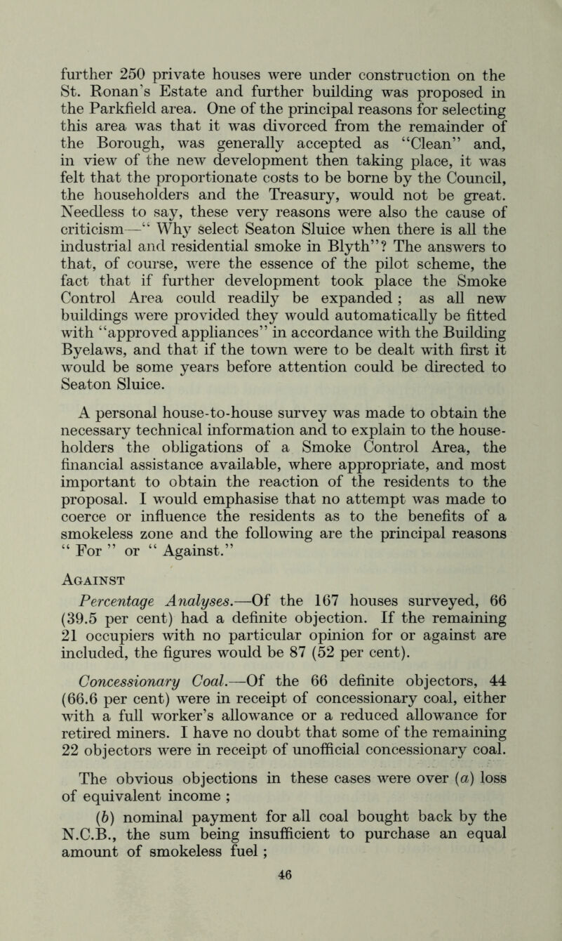 further 250 private houses were under construction on the St. Ronan’s Estate and further building was proposed in the Parkfield area. One of the principal reasons for selecting this area was that it was divorced from the remainder of the Borough, was generally accepted as “Clean” and, in view of the new development then taking place, it was felt that the proportionate costs to be borne by the Council, the householders and the Treasury, would not be great. Needless to say, these very reasons were also the cause of criticism—“ Why select Seaton Sluice when there is all the industrial and residential smoke in Blyth”? The answers to that, of course, were the essence of the pilot scheme, the fact that if further development took place the Smoke Control Area could readily be expanded; as all new buildings were provided they would automatically be fitted with “approved appliances” in accordance with the Building Byelaws, and that if the town were to be dealt with first it would be some years before attention could be directed to Seaton Sluice. A personal house-to-house survey was made to obtain the necessary technical information and to explain to the house- holders the obligations of a Smoke Control Area, the financial assistance available, where appropriate, and most important to obtain the reaction of the residents to the proposal. I would emphasise that no attempt was made to coerce or influence the residents as to the benefits of a smokeless zone and the following are the principal reasons “ For ” or “ Against.” Against Percentage Analyses,—Of the 167 houses surveyed, 66 (39.5 per cent) had a definite objection. If the remaining 21 occupiers with no particular opinion for or against are included, the figures would be 87 (52 per cent). Concessionary Coal.—Of the 66 definite objectors, 44 (66.6 per cent) were in receipt of concessionary coal, either with a full worker’s allowance or a reduced allowance for retired miners. I have no doubt that some of the remaining 22 objectors Avere in receipt of unofficial concessionary coal. The obvious objections in these cases were over (a) loss of equivalent income ; (6) nominal payment for all coal bought back by the N.C.B., the sum being insufficient to purchase an equal amount of smokeless fuel;