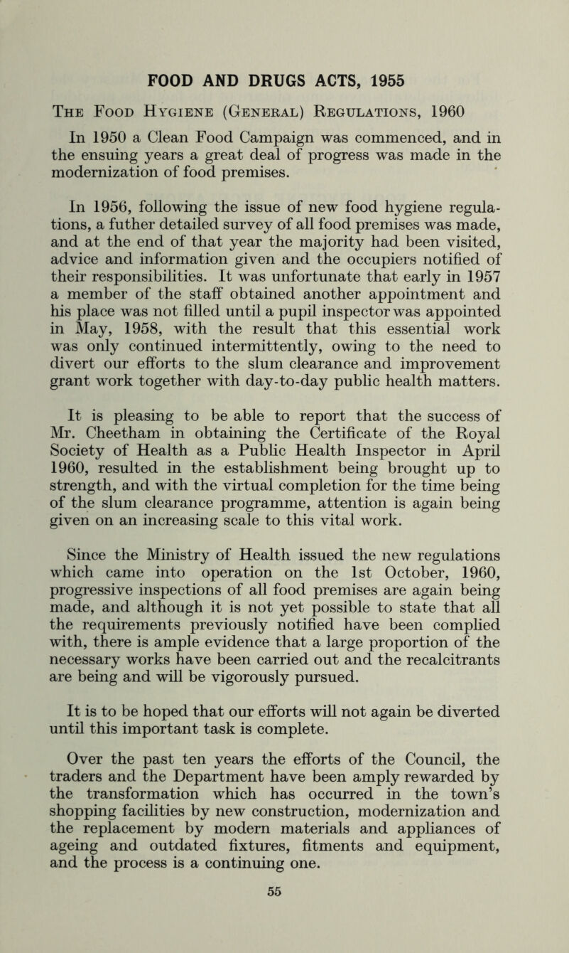 FOOD AND DRUGS ACTS, 1955 The Food Hygiene (General) Regulations, 1960 In 1950 a Clean Food Campaign was commenced, and in the ensuing years a great deal of progress was made in the modernization of food premises. In 1956, following the issue of new food hygiene regula- tions, a futher detailed survey of all food premises was made, and at the end of that year the majority had been visited, advice and information given and the occupiers notified of their responsibilities. It was unfortunate that early in 1957 a member of the staff obtained another appointment and his place was not filled until a pupil inspector was appointed in May, 1958, with the result that this essential work was only continued intermittently, owing to the need to divert our efforts to the slum clearance and improvement grant work together with day-to-day public health matters. It is pleasing to be able to report that the success of Mr. Cheetham in obtaining the Certificate of the Royal Society of Health as a Public Health Inspector in April 1960, resulted in the establishment being brought up to strength, and with the virtual completion for the time being of the slum clearance programme, attention is again being given on an increasing scale to this vital work. Since the Ministry of Health issued the new regulations which came into operation on the 1st October, 1960, progressive inspections of all food premises are again being made, and although it is not yet possible to state that all the requirements previously notified have been complied with, there is ample evidence that a large proportion of the necessary works have been carried out and the recalcitrants are being and will be vigorously pursued. It is to be hoped that our efforts will not again be diverted until this important task is complete. Over the past ten years the efforts of the Council, the traders and the Department have been amply rewarded by the transformation which has occurred in the town’s shopping facilities by new construction, modernization and the replacement by modern materials and appliances of ageing and outdated fixtures, fitments and equipment, and the process is a continuing one.