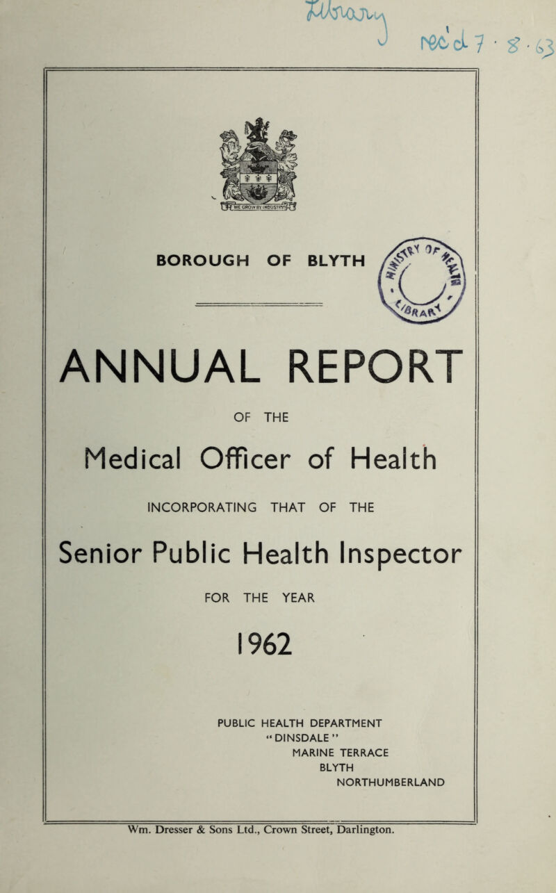 WVXJVuv ANNUAL REPORT OF THE Medical Officer of Health INCORPORATING THAT OF THE Senior Public Health Inspector FOR THE YEAR 1962 PUBLIC HEALTH DEPARTMENT “DINSDALE” MARINE TERRACE BLYTH NORTHUMBERLAND Wm. Dresser & Sons Ltd., Crown Street, Darlington.