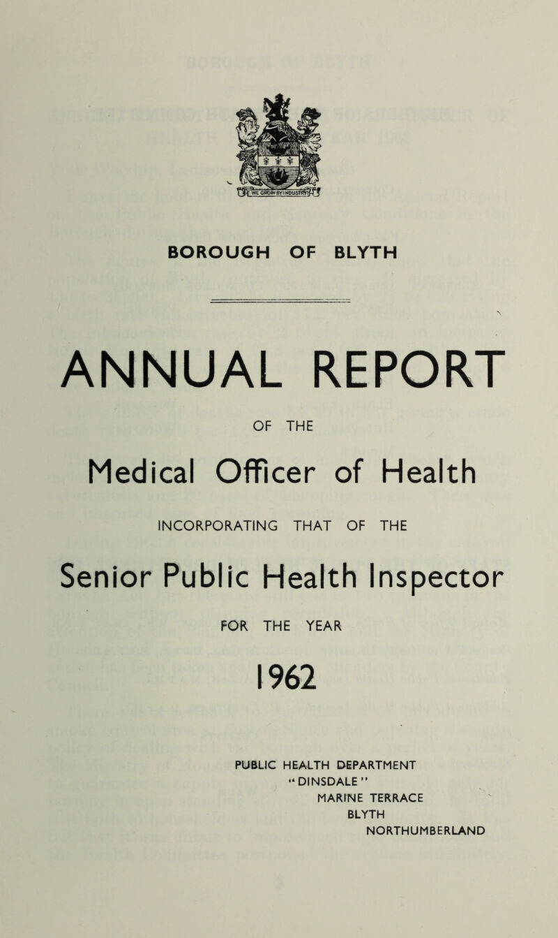 BOROUGH OF BLYTH ANNUAL REPORT OF THE Medical Officer of Health INCORPORATING THAT OF THE Senior Public Health Inspector FOR THE YEAR 1962 PUBUC HEALTH DEPARTMENT “DINSDALE” MARINE TERRACE BLYTH NORTHUMBERLAND