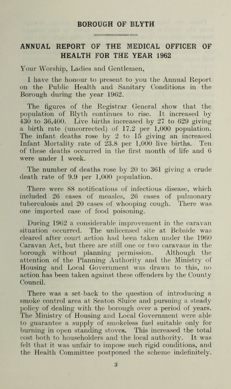 ANNUAL REPORT OF THE MEDICAL OFFICER OF HEALTH FOR THE YEAR 1962 Your Worship, Ladies and Gentlemen, 1 have the honour to present to you the Annual Report on the Public Health and Sanitary Conditions in the Borough during the year 1962. The figures of the Registrar General show that the population of Blyth continues to rise. It increased by 430 to 36,400. Live births increased by 27 to 629 giving a birth rate (uncorrected) of 17.2 per 1,000 population. The infant deaths rose by 2 to 15 giving an increased Infant Mortality rate of 23.8 per 1,000 live births. Ten of these deaths occurred in the first month of life and 6 were under 1 week. The number of deaths rose by 20 to 361 giving a crude death rate of 9.9 per 1,000 population. There were 88 notifications of infectious disease, which included 26 cases of measles, 26 cases of pulmonary tuberculosis and 20 cases of whooping cough. There was one imported case of food poisoning. During 1962 a considerable improvement in the caravan situation occurred. The unlicensed site at Bebside was cleared after court action had been taken under the 1960 Caravan Act, but there are still one or two caravans in the l)orough without planning permission. Although the attention of the Planning Authority and the Ministry of Housing and Local Government was drawn to this, no action has been taken against these offenders by the County Council. There was a set-back to the question of introducing a smoke control area at Seaton Sluice and pursuing a steady })olicy of dealing with the borough over a period of years. The ^linistry of Housing and Local Government were able to guarantee a supply of smokeless fuel suitable only for burning in open standing stoves. This increased the total cost both to householders and the local authority. It was felt that it was unfair to impose such rigid conditions, and the Health Committee postponed the scheme indefinitely.