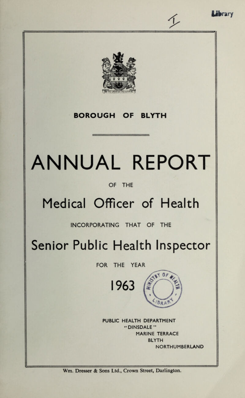 library BOROUGH OF BLYTH ANNUAL REPORT OF THE Medical Officer of Health INCORPORATING THAT OF THE Senior Public Health Inspector FOR THE YEAR 1963 PUBLIC HEALTH DEPARTMENT “ DINSDALE” MARINE TERRACE BLYTH NORTHUMBERLAND Wm. Dresser & Sons Ltd., Crown Street, Darlington.