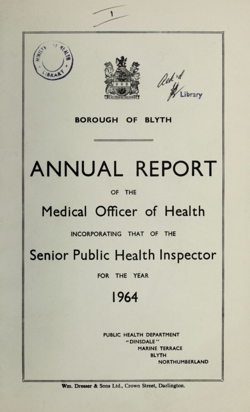 If M, Library BOROUGH OF BLYTH ANNUAL REPORT OF THE Medical Officer of Health INCORPORATING THAT OF THE Senior Public Health Inspector FOR THE YEAR 1964 PUBLIC HEALTH DEPARTMENT “ DINSDALE ” MARINE TERRACE BLYTH NORTHUMBERLAND Wm. Dresser & Sons Ltd., Crown Street, Darlington.