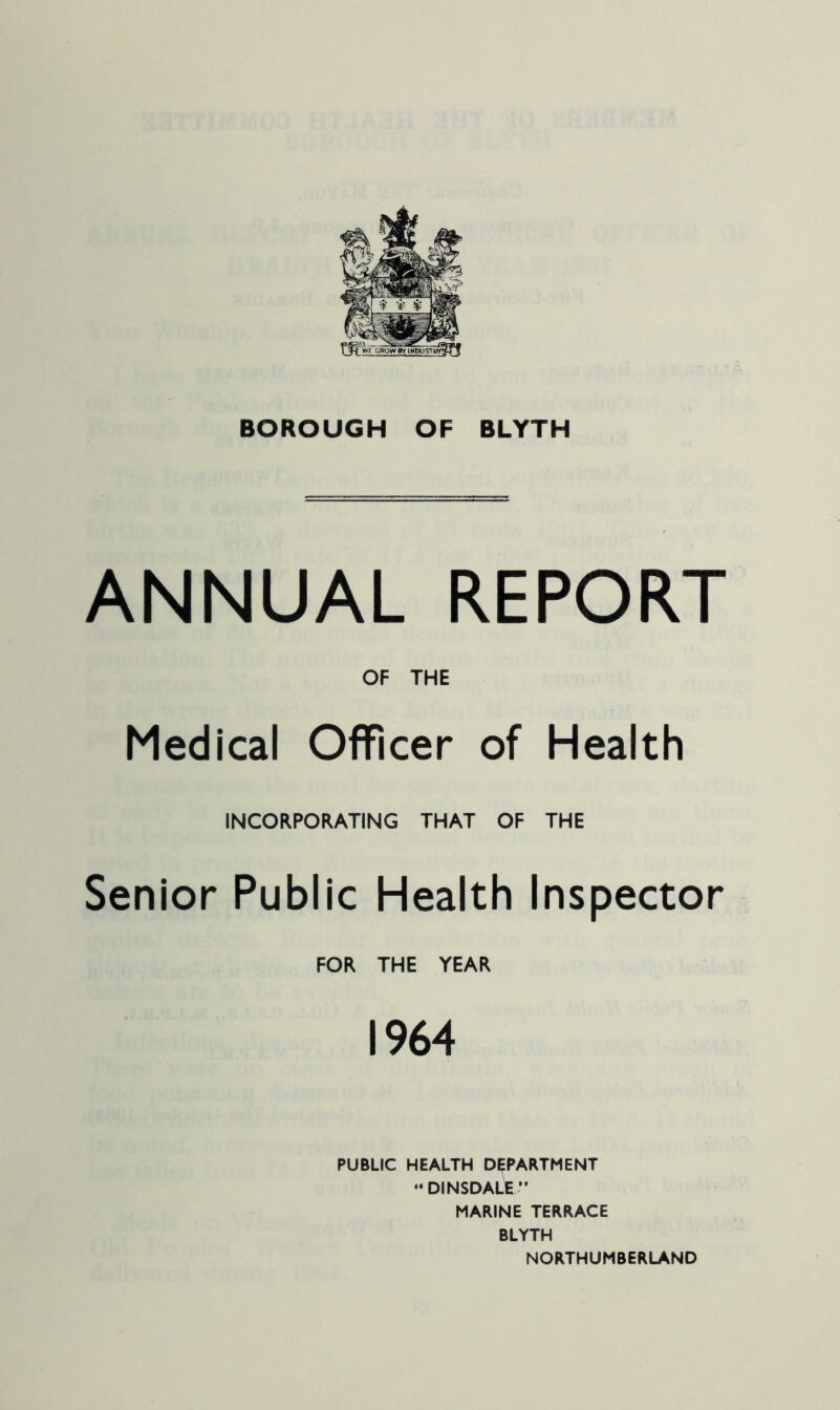 BOROUGH OF BLYTH ANNUAL REPORT OF THE Medical Officer of Health INCORPORATING THAT OF THE Senior Public Health Inspector FOR THE YEAR 1964 PUBLIC HEALTH DEPARTMENT “ DINSDALE MARINE TERRACE BLYTH NORTHUMBERLAND