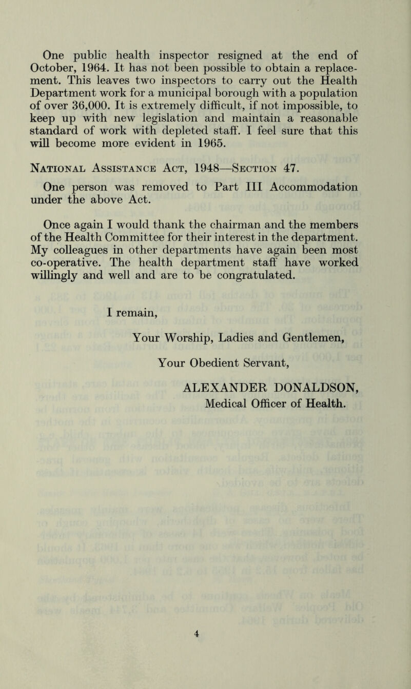 One public health inspector resigned at the end of October, 1964. It has not been possible to obtain a replace- ment. This leaves two inspectors to carry out the Health Department work for a municipal borough with a population of over 36,000. It is extremely difficult, if not impossible, to keep up with new legislation and maintain a reasonable standard of work with depleted staff. I feel sure that this will become more evident in 1965. National Assistance Act, 1948—Section 47. One person was removed to Part III Accommodation under the above Act. Once again I would thank the chairman and the members of the Health Committee for their interest in the department. My colleagues in other departments have again been most co-operative. The health department staff have worked willingly and well and are to be congratulated. I remain, Your Worship, Ladies and Gentlemen, Your Obedient Servant, ALEXANDER DONALDSON, Medical Officer of Health.