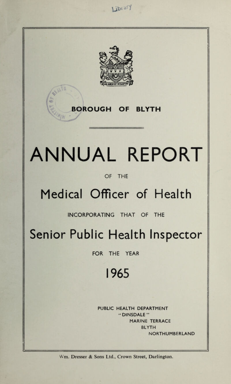 BOROUGH OF BLYTH ANNUAL REPORT OF THE Medical Officer of Health INCORPORATING THAT OF THE Senior Public Health Inspector FOR THE YEAR 1965 PUBLIC HEALTH DEPARTMENT “DINSDALE” MARINE TERRACE BLYTH NORTHUMBERLAND SN’m. Dresser & Sons Ltd., Crown Street, Darlington.