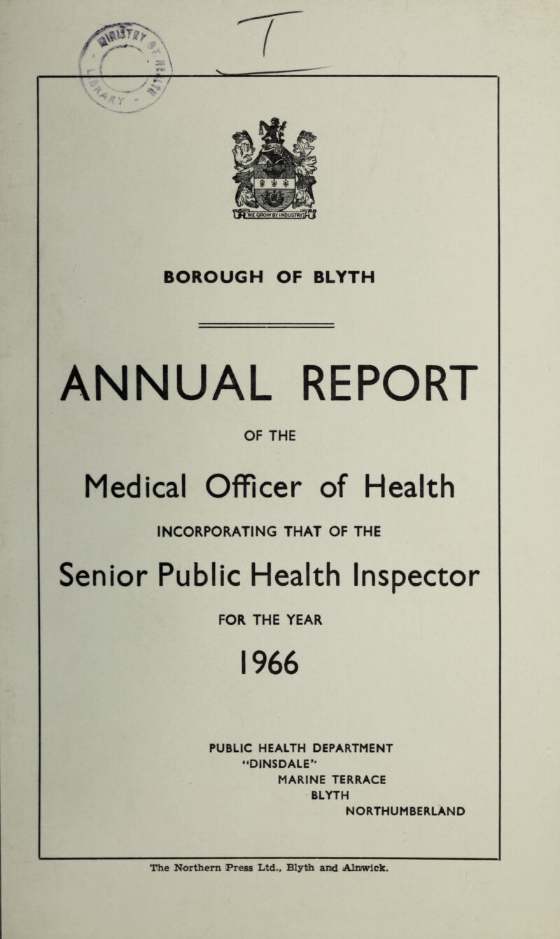 ANNUAL REPORT OF THE Medical Officer of Health INCORPORATING THAT OF THE Senior Public Health Inspector FOR THE YEAR 1966 PUBLIC HEALTH DEPARTMENT DINSDALE’- MARINE TERRACE BLYTH NORTHUMBERLAND The Northern Press Ltd., Blyth and Alnwick.