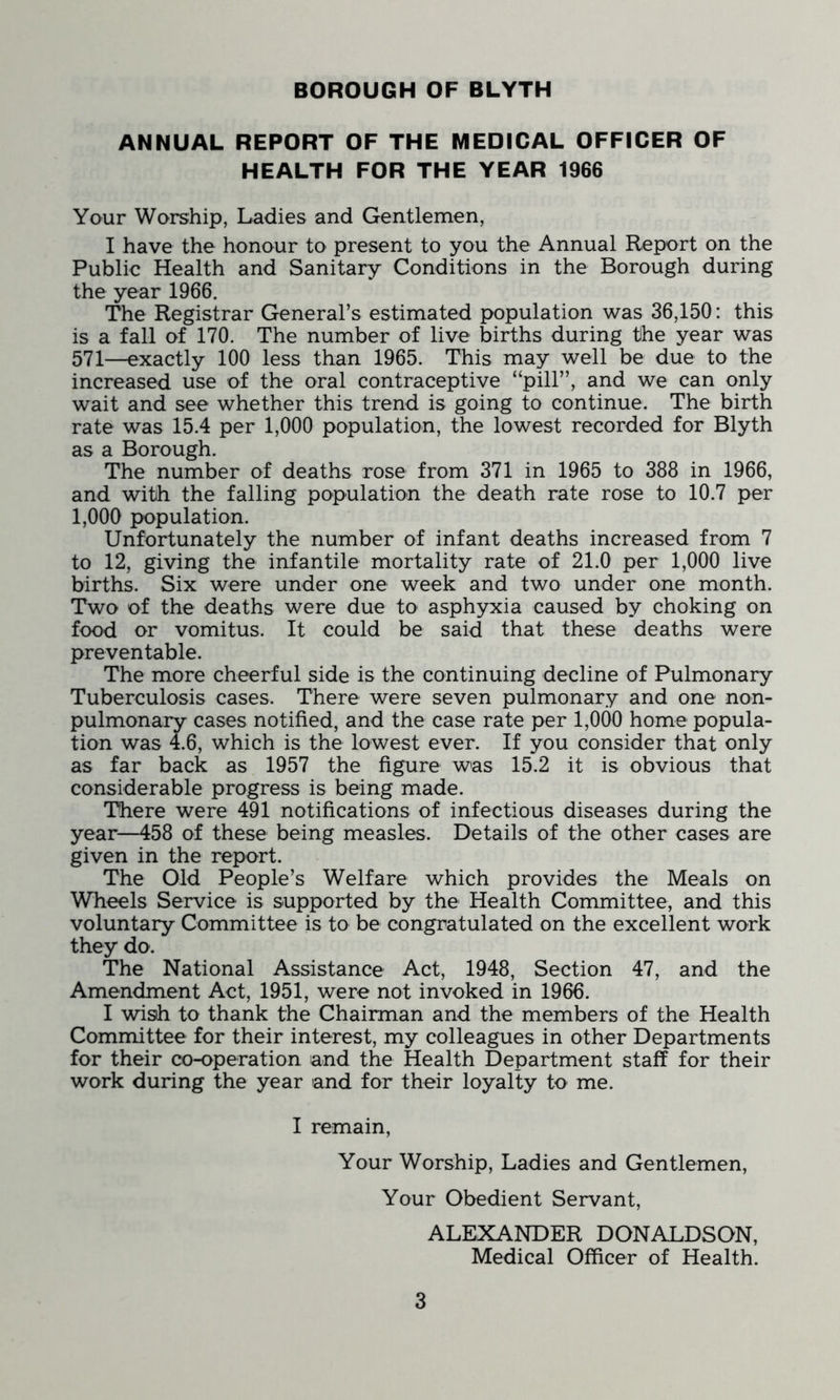 ANNUAL REPORT OF THE MEDICAL OFFICER OF HEALTH FOR THE YEAR 1966 Your Worship, Ladies and Gentlemen, I have the honour to present to you the Annual Report on the Public Health and Sanitary Conditions in the Borough during the year 1966. The Registrar General’s estimated population was 36,150: this is a fall of 170. The number of live births during the year was 571—exactly 100 less than 1965. This may well be due to the increased use of the oral contraceptive “pill”, and we can only wait and see whether this trend is going to continue. The birth rate was 15.4 per 1,000 population, the lowest recorded for Blyth as a Borough. The number of deaths rose from 371 in 1965 to 388 in 1966, and with the falling population the death rate rose to 10.7 per 1,000 population. Unfortunately the number of infant deaths increased from 7 to 12, giving the infantile mortality rate of 21.0 per 1,000 live births. Six were under one week and two under one month. Two of the deaths were due to asphyxia caused by choking on food or vomitus. It could be said that these deaths were preventable. The more cheerful side is the continuing decline of Pulmonary Tuberculosis cases. There were seven pulmonary and one non- pulmonary cases notified, and the case rate per 1,000 home popula- tion was 4.6, which is the lowest ever. If you consider that only as far back as 1957 the figure was 15.2 it is obvious that considerable progress is being made. There were 491 notifications of infectious diseases during the year—458 of these being measles. Details of the other cases are given in the report. The Old People’s Welfare which provides the Meals on Wheels Service is supported by the Health Committee, and this voluntary Committee is to be congratulated on the excellent work they do. The National Assistance Act, 1948, Section 47, and the Amendment Act, 1951, were not invoked in 1966. I wish to thank the Chairman and the members of the Health Committee for their interest, my colleagues in other Departments for their co-operation and the Health Department staff for their work during the year and for their loyalty to me. I remain, Your Worship, Ladies and Gentlemen, Your Obedient Servant, ALEXANDER DONALDSON, Medical Officer of Health.