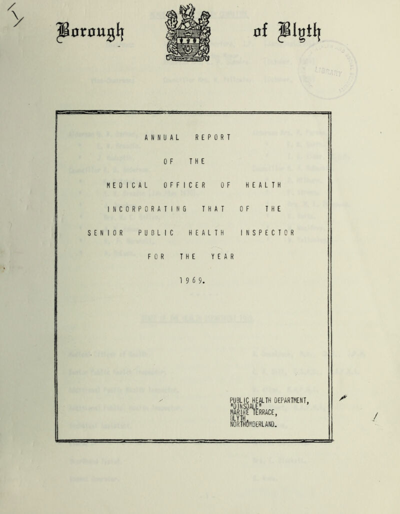 ANNUAL REPORT OF THE MEDICAL OFFICER OF HEALTH INCORPORATING THAT OF THE SENIOR PUBLIC H E A L T FOR THE YEAR S P E C T 0 R 1 9 6 9. PUBLIC HEALTH DEPARTMENT, DINSDALE MARINE TERRACE, BLYTH, northOmberlano. /