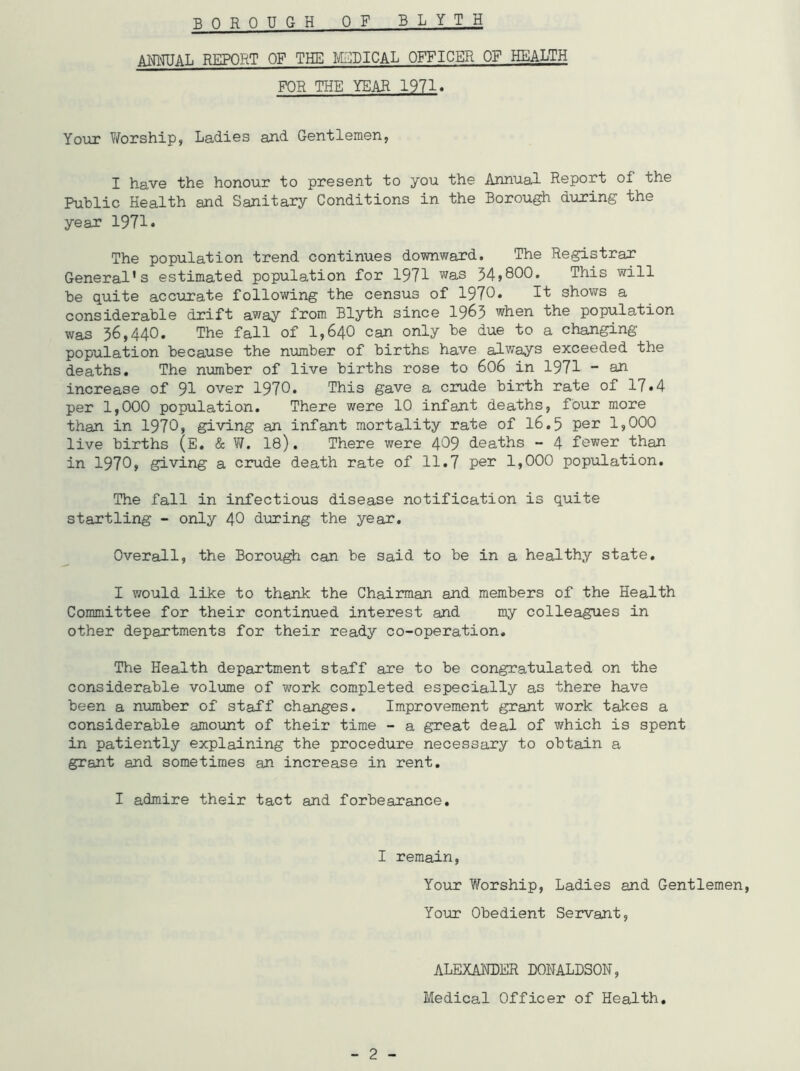 B OROUGH OF BLYTH ANNUAL REPORT OF THE MEDICAL OFFICER OF HEALTH FOR THE YEAR 1971. Your Worship, Ladies and Gentlemen, I have the honour to present to you the Annual Report of the Public Health and Sanitary Conditions in the Borough during the year 1971* The population trend continues downward. The Registrar General’s estimated population for 1971 was 34,800. This will he quite accurate following the census of 1970. It shows a considerable drift away from Blyth since 1963 when the population was 36,440. The fall of 1,640 can only be due to a changing population because the number of births have always exceeded the deaths. The number of live births rose to 606 in 1971 - an increase of 91 over 1970. This gave a crude birth rate of 17»4 per 1,000 population. There were 10 infant deaths, four more than in 1970, giving an infant mortality rate of 16.5 per 15000 live births (E. & W. 18). There were 409 deaths - 4 fewer than in 1970, giving a crude death rate of 11.7 per 1,000 population. The fall in infectious disease notification is quite startling - only 40 during the year. Overall, the Borough can be said to be in a healthy state. I would like to thank the Chairman and members of the Health Committee for their continued interest and my colleagues in other departments for their ready co-operation. The Health department staff are to be congratulated on the considerable volume of work completed especially as there have been a number of staff changes. Improvement grant work takes a considerable amount of their time - a great deal of which is spent in patiently explaining the procedure necessary to obtain a grant and sometimes an increase in rent. I admire their tact and forbearance. I remain, Your Worship, Ladies and Gentlemen, Your Obedient Servant, - 2 - ALEXANDER DONALDSON, Medical Officer of Health