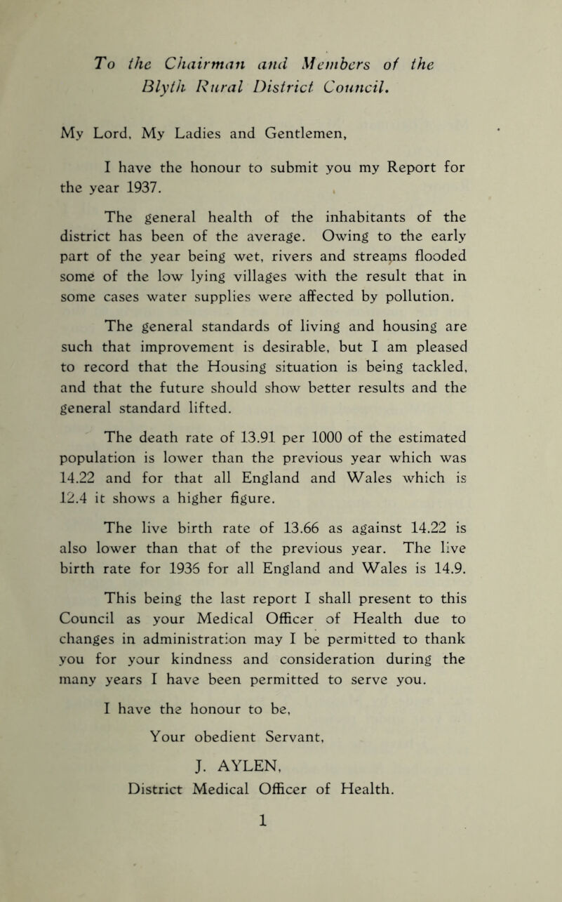 To the Chairman and Members of the Blyth Rural District Council, My Lord, My Ladies and Gentlemen, I have the honour to submit you my Report for the year 1937. The general health of the inhabitants of the district has been of the average. Owing to the early part of the year being wet, rivers and streams flooded some of the low lying villages with the result that in some cases water supplies were affected by pollution. The general standards of living and housing are such that improvement is desirable, but I am pleased to record that the Housing situation is being tackled, and that the future should show better results and the general standard lifted. The death rate of 13.91 per 1000 of the estimated population is lower than the previous year which was 14.22 and for that all England and Wales which is 12.4 it shows a higher figure. The live birth rate of 13.66 as against 14.22 is also lower than that of the previous year. The live birth rate for 1936 for all England and Wales is 14.9. This being the last report I shall present to this Council as your Medical Officer of Health due to changes in administration may I be permitted to thank you for your kindness and consideration during the many years I have been permitted to serve you. I have the honour to be. Your obedient Servant, J. AYLEN, District Medical Officer of Health.