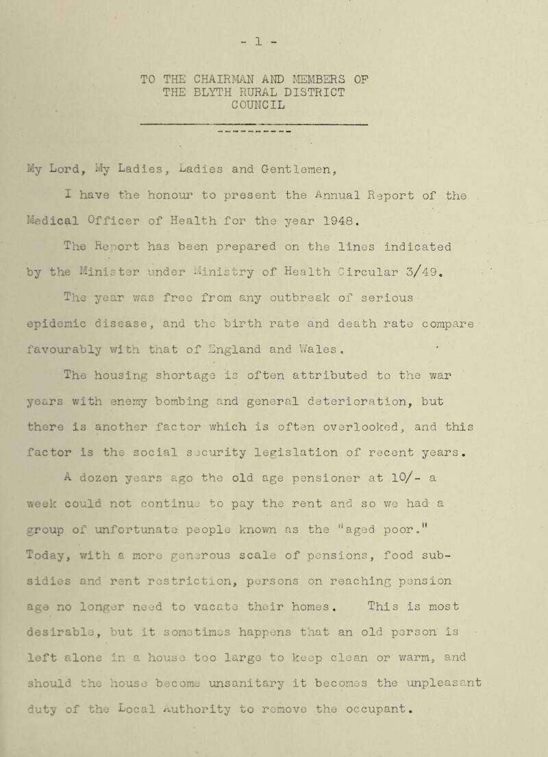 1 TO THE CHAIRMN AND IvIEMBERS OP THE BLYTH RURAL DISTRICT COUNCIL My Lord, My Ladies, Ladies and GentlGmen, I have the honoiu’ to present the Annual Report of the Medical Officer of Health for the year 1948. The Renort has been prepared on the lines indicated by the Minister under Ministry of Health Circular 3/49„ The year v/as free from any outbreak of serious epidemic disease, and the birth rate and death rate compare favourably with that of England and l/ales , The housing shortage is often attributed to the war years with enemy bombing and general deterioration, but there is another factor which is often overlooked, and this factor is the social sjcurity legislation of recent years, A dozen years ago the old age pensioner at lO/- a week could not continue to pay the rent and so had a group of unfortunate people known as the ''aged poor,** Today, with a more generous scale of pensions, food sub- sidies and rent restriction, persons on reaching pension age no longer need to vacate their homes. This is most desirable, but it sometimes happens that an old person is left alone in a house too large to keep clean or v;arm, and should the house become unsanitary it becomes the unpleasant duty of the Local authority to remove the occupant.