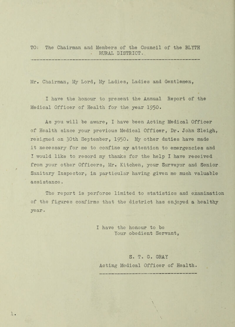 TO: The Chairman and Members of the Council of the BLYTH . RURAL DISTRICTo Mr. Chairman, My Lord, My Ladies, Ladies and Gentlemen, I have the honour to present the Annual Report of the Medical Officer of Health for the year 1950• As you will be aware, I have been Acting Medical Officer of Health since your previous Medical Officer, Dr. John Sleigh, resigned on 30th September, 1950• My other duties have made it neoessary for me to confine my attention to emergencies and I would like to record my thanks for the help I have received from your other Officers, Mr. Kitchen, your Sirrveyor and Senior Sanitary Inspector, in particular having given me much valuable assistance. The report is perforce limited to statistics and examination of the figures confirms that the district has enjoyed a healthy year. I have the honour to be Your obedient Servant, So To G. GRAY Acting Medical Officer of Health,