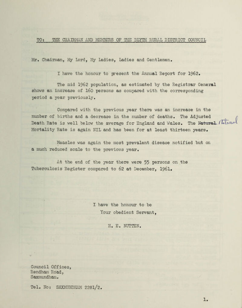 TO: THE CEAIBim AND MEPEERS OF THE BLYTH RURilL DISTRICT COMCIL I'lr, Chairman, My Lord, My Ladies, Ladies and Gentlemen, I have the honour to present the Annual Report for I962. The mid I962 population, as estimated by the Registrar General shows an increase of I60 persons as compared with the corresponding period a year previously. Compared with the previous year there was an increase in the number of births and a decrease in the number of deaths. The Adjusted Death Rate is well below the average for England and Wales, The Naturals Mortality Rate is again NIL and has been for at least thirteen years. Measles was again the most prevalent disease notified but on a much reduced scale to the previous year. At the end of the year there were 55 persons on the Tuberculosis Register compared to 62 at December, I96I* I have the honour to be Your obedient Servant, H, E. NUTTEN, CoTincil Offices, Rendhani Road, SaxDundham, Tel, No; SAXMUNDHAM 2281/2, 1.