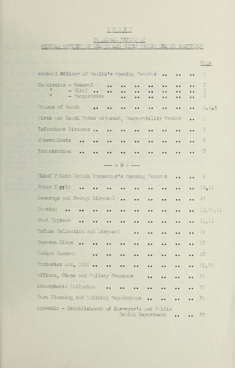 AiiirjA:< PEFo;-; ,v fr,Ty AiD Fa.-'e Aedicr.l Officer of Ife-'iltA’s Cpcnin^ ^.enicr .s Ctr.tisties - Oeiieral /- ” -• Vital .. .. 1  - ^'onparative o Ca:;.Gcs of Death , 3s 'lirth ano Death Dates acljiisteclj DonpaJoability Factor •. 3 Infectio'‘'.s Diseases 7 'i^■.fcerc^•'.loGis 8 Iix'ajaisation 3 o 0 0 Dhief rabiic health Inspector’s Opening P.einarhs ,, 3 Vater C .iprly 10- Dev/crage ajid Sev/age Disposal il .^oa.sin;- Food ri/gienc ,, ,, ,, , hefase Collection and Disposal Caravan Cites -03 •1 -^■5 17 1C l/: hodent Contro-- 18 Factories Act, llil ,, ,, 19,7.0 Offices, Chops and Vailv/ay PreorLses ,, ,, ,, ,, 70 xOtxo spheric ollotion a,l 7o,-ni Planning and Dnilding ’^egnlations 71 hppendii; - Fstabiisliicent of Curveyor’s n.n,d P'/iblic Ilc.alilh Department ,, 27