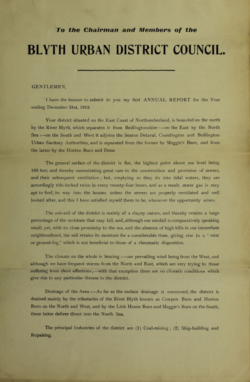 To the Chairman and Members of the BLYTH URBAN DISTRICT COUNCIL GENTLEMEN, I have the honour to submit to you my first ANNUAL REPORT for the Year ending December 3lst, 1913. Your district situated on the East Coast of Northumberland, is bounded on the north by the River Blyth, which separates it from Bedlingtonshire :—on the East by the North Sea :—on the South and West it adjoins the Seaton Delaval, Cramlington and Bedlington Urban Sanitary Authorities, and is separated from the former by Meggie’s Burn, and from the latter by the Horton Burn and Dene. The general surface of the district is flat, the highest point above sea level being 168 feet, and thereby necessitating great care in the construction and provision of sewers, and their subsequent ventilation ; but, emptying as they do into tidal waters, they are accordingly tide-locked twice in every twenty-four hours, and as a result, sewer gas is very apt to find] its way into the houses, unless the sewers are properly ventilated and well looked after, and this I have satisfied myself them to be, whenever the opportunity arises. The sub-soil of the district is mainly of a clayey nature, and thereby retains a large percentage of the moisture that may fall, and, although our rainfall is comparatively speaking small, yet, with its close proximity to the sea, and the absence of high hills in our immediate neighbourhood, the soil retains its moisture for a considerable time, giving rise to a *' mist or ground-fog,” which is not beneficial to those of a rheumatic disposition. The climate on the whole is bracing ;—our prevailing wind being from the West, and -although we have frequent storms from the North and East, which are very trying to those suffering from chest affections;—with that exception there are no climatic conditions which give rise to any particular disease in the district. Drainage of the Area ;—As far as the surface drainage is concerned, the district is drained mainly by the tributaries of the River Blyth known as Cowpen Burn and Horton Burn on the North and West, and by the Link House Burn and Meggie’s Burn on the South, these latter deliver direct into the North Sea. The principal Industries of the district are (1) Coal-mining ; (2) Ship-building and Repairing.