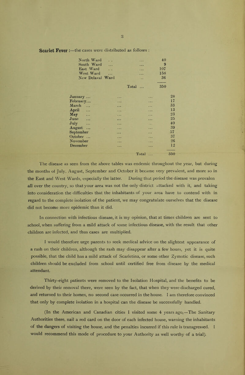 Scarlet Fever :—the cases were distributed as follows : ISoi'th Ward . . 40 South Ward 9 East Ward 107 Westward 158 New Delaval Ward 36 Total ... 350 January ... 28 February... 17 March 33 April 13 May 23 June 25 July 40 August ... 39 September 57 October ... 37 November 26 December 12 Total ... 350 The disease as seen from the above tables was endemic throughout the year, but during the months oi July, August, September and October it became very prevalent, and more so in the East and West Wards, especially the latter. During that period the disease was prevalen all over the country, so that your area was not the only district attacked with it, and taking into consideration the difficulties that the inhabitants of your area have to contend with in regard to the complete isolation of the patient, we may congratulate ourselves that the disease did not become more epidemic than it did. In connection with infectious disease, it is my opinion, that at times children are sent to school, when suffering from a mild attack of some infectious disease, with the result that other children are infected, and thus cases are multiplied. I would therefore urge parents to seek medical advice on the slightest appearance of a rash on their children, although the rash may disappear after a few hours, yet it is quite possible, that the child has a mild attack of Scarletina, or some other Zymotic disease, such children should be excluded from school until certified free from disease by the medical attendant. Thirty-eight patients were removed to the Isolation Hospital, and the benefits to be ■derived by their removal there, were seen by the fact, that when they were discharged cured, and returned to their homes, no second case occurred in the house. 1 am therefore convinced that only by complete isolation in a hospital can the disease be successfully handled. (In the American and Canadian cities I visited some 4 years ago,—The Sanitary Authorities there, nail a red card on the door of each infected house, warning the inhabitants of the dangers of visiting the house, and the penalties incurred if this rule is transgressed. I would recommend this mode of procedure to your Authority as well worthy of a trial).