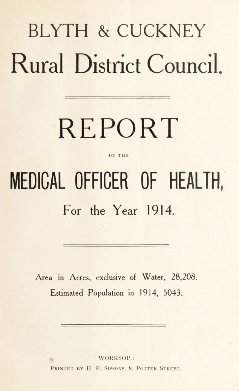 BLYTH & CUCKNEY Rural District Council. REPORT OF THE MEDICAL OFFICER OF HEALTH, For the Year 1914. Area in Acres, exclusive of Water, 28,208. Estimated Population in 1914, 5043. WORKSOP : Printed by H. P. Sissons, 8. Potter Street.