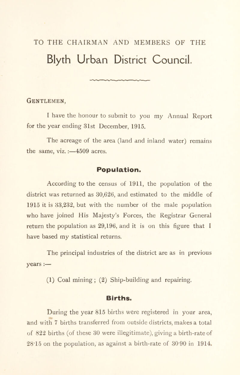 TO THE CHAIRMAN AND MEMBERS OF THE Blyth Urban District Council. Gentlemen, I have the honour to submit to you my Annual Report for the year ending 31st December, 1915. The acreage of the area (land and inland water) remains the same, viz.:—4509 acres. Population. According to the census of 1911, the population of the district was returned as 30,626, and estimated to the middle of 1915 it is 33,232, but with the number of the male population who have joined His Majesty’s Forces, the Registrar General return the population as 29,196, and it is on this figure that I have based my statistical returns. The principal industries of the district are as in previous years :— (1) Coal mining ; (2) Ship-building and repairing. Births. During the year 8l5 births were registered in your area, and with 7 births transferred from outside districts, makes a total of 822 births (of these 30 were illegitimate), giving a birth-rate of 28T5 on the population, as against a birth-rate of 30-90 in 1914.