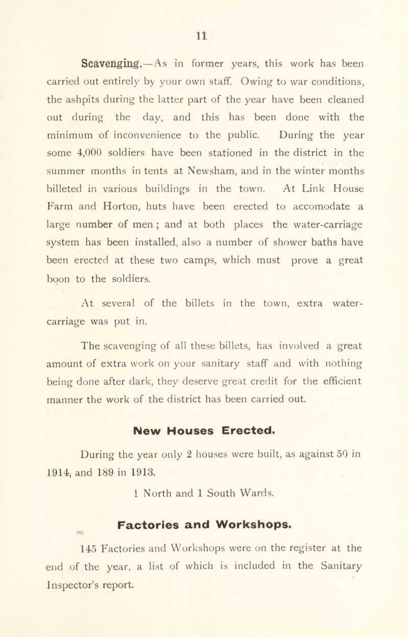 Scavenging.—As in former years, this work has been carried out entirely by your own staff. Owing to war conditions, the ashpits during the latter part of the year have been cleaned out during the day, and this has been done with the minimum of inconvenience to the public. During the year some 4,000 soldiers have been stationed in the district in the summer months in tents at Newsham, and in the winter months billeted in various buildings in the town. At Link House F'arm and Horton, huts have been erected to accomodate a large number of men ; and at both places the water-carriage system has been installed, also a number of shower baths have been erected at these two camps, which must prove a great boon to the soldiers. At several of the billets in the town, extra water- carriage was put in. The scavenging of all these billets, has involved a great amount of extra work on your sanitary staff and with nothing being done after dark, they deserve great credit for the efficient manner the work of the district has been carried out. New Houses Erected. During the year only 2 houses were built, as against 50 in 1914, and 189 in 1913. 1 North and 1 South Wards. Factories and Workshops. 145 Factories and Workshops were on the register at the end of the year, a list of which is included in the Sanitary Inspector’s report.