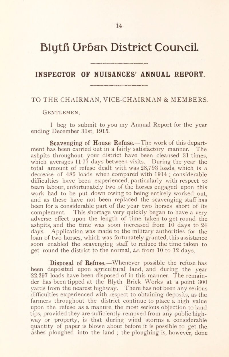 Blytfi Ur5ai\ District Couixcil INSPECTOR OF NUISANCES’ ANNUAL REPORT. TO THE CHAIRMAN, VICE-CHAIRMAN & MEMBERS. Gentlemen, I beg to submit to you my Annual Report for the year ending December 31st, 1915. Scavenging of House Refuse.—The work of this depart- ment has been carried out in a fairly satisfactory manner. The ashpits throughout your district have been cleansed 31 times, which averages 11‘77 days between visits. During the year the total amount of refuse dealt with was 28,793 loads, which is a decrease of 485 loads when compared with 1914; considerable difficulties have been experienced, particularly with respect to team labour, unfortunately two of the horses engaged upon this work had to be put down owing to being entirely worked out, and as these have not been replaced the scavenging staff has been for a considerable part of the year two horses short of its complement. This shortage very quickly began to have a very adverse effect upon the length of time taken to get round the ashpits, and the time was soon increased from 10 days to 24 days. Application was made to the military authorities for the loan of two horses, which was fortunately granted, this assistance soon enabled the scavenging staff to reduce the time taken to get round the district to the normal, i.e, from 10 to 12 days. Disposal of Refuse.—Whenever possible the refuse has been deposited upon agricultural land, and during the year 22,297 loads have been disposed of in this manner. The remain- der has been tipped at the Blyth Brick Works at a point 300 yards from the nearest highway. There has not been any serious difficulties experienced with respect to obtaining deposits, as the farmers throughout the district continue to place a high value upon the refuse as a manure, the most serious objection to land tips, provided they are sufficiently removed from any public high- way or property, is that during wind storms a considerable quantity of paper is blown about before it is possible to get the ashes ploughed into the land ; the ploughing is, however, done