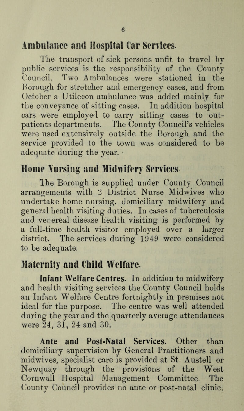 Ambulance and Hospitiil tar Services. The transport of sick persons unfit to travel by public services is the responsibility of the County Council. Two Ambulances were stationed in the Borough for stretcher and emergency cases, and from October a Utilecon ambulance was added mainly for the conveyance of sitting cases. In addition hospital cars were employed to carry sitting cases to out- patients departments. The County CounciPs vehicles were used extensively outside the Borough and the service provided to the town was considered to be adequate during the year. • Home iXursing and Midwifery Services The Borough is supplied under County Council arrangements with 2 District Murse Mid wives who undertake home nursing, domiciliary midwifery and general health visiting duties. In cases of tuberculosis and venereal disease health visiting is performed by a full-time health visitor employed over a larger district. The services during 1949 were considered to be adequate. Matcrnijy and Child Welfare. Infant Welfare Centres. In addition to midwifery and health visiting services the County Council holds an Infant Welfare Centre fortnightly in premises not ideal for the purpose. The centre was well attended during the year and the quarterly average attendances were 24, 31, 24 and 30. Ante and Post-Natal Services. Other than domiciliary supervision by General Practitioners and midwives, specialist care is provided at St. Austell or Newquay through the provisions of the West Cornwall Hospital Management Committee. The County Council provides no ante or post-natal clinic.