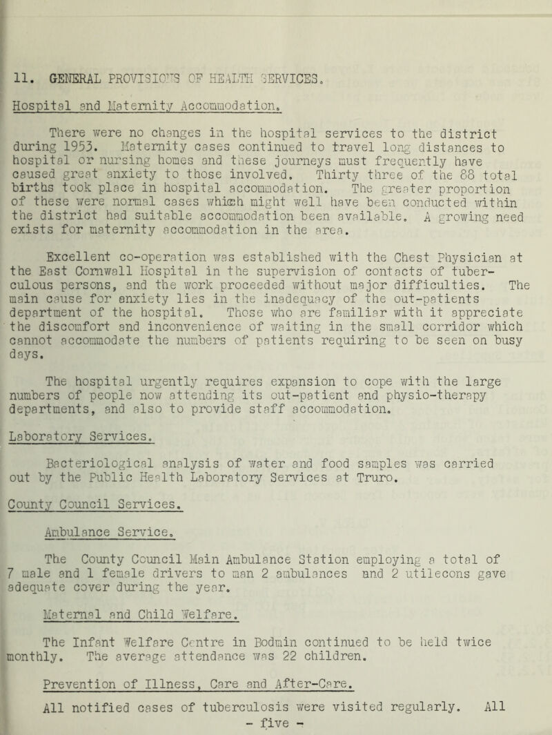 11. GEI'IERAL PROVISION'S OP HEALTH SERVICES. Hospital and Maternity Accomaodation. There were no changes in the hospital services to the district during 1953. Maternity cases continued to travel long distances to hospital or nursing homes and these journeys must frequently have caused great anxiety to those involved. Thirty three of the 88 total births took place in hospital accommodation. The greater proportion of these were normal cases whicch might well have been conducted within the district had suitable accommodation been available, A growing need exists for maternity accommodation in the area. Excellent co-operation was established with the Chest Physician at the East Cornwall Hospital in the supervision of contacts of tuber- culous persons, and the v/ork proceeded without major difficulties. The main cause for anxiety lies in the inadequacy of the out-patients department of the hospital. Those v/ho are familiar with it appreciate the discomfort and inconvenience of waiting in the small corridor which cannot accommodate the numbers of patients requiring to be seen on busy days. The hospital urgently requires expansion to cope Y/ith the large numbers of people now attending its out-patient and physio-therapy departments, and also to provide staff accommodation. Laboratory Services. Bacteriological analysis of water and food samples was carried out by the Public Health Laboratory Services at Truro. County Council Services. Ambulance Service. The County Council Main Ambulance Station employing a total of 7 male and 1 female drivers to man 2 ambulances nnd 2 utilecons gave adequate cover during the year. Maternal and Child Welfare. The Infant Welfare Centre in Bodmin continued to be held twice monthly. The average attendance was 22 children. Prevention of Illness. Care and After-Care. All notified cases of tuberculosis were visited regularly. All - five -