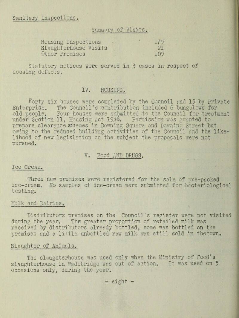 Sanitary Inspections. Summary of Visits. Housing Inspections 179 Slaughterhouse Visits 21 Other Premises 109 Statutory notices were served in 3 cases in respect of housing defectSo IV. HOUSIFg. Forty six houses were completed hy the Council and 13 by Private Enterprise. The Council's contribution included 6 bungalows for old people. Four houses were submitted to the Council for treatment under Section 11, Housing hct 1936, Permission was granted to prepare clearance schemes in Dov/ning Square and Downing Street but owing to the reduced building activities of the Council and the like- lihood of new legislation on the subject the proposals were not pursued. V, Food AHD DRUCSo Ice Cream, Three new premises were registered for the sale of pre-packed ice-cream. No samples of ice-cream were submitted for bacteriological testing. Milk and Dairies, Distributors premises on the Council's register were not visited during the year. The greater proportion of retailed milk was received by distributors already bottled, some was bottled on the premises and a little unbottled raw milk v/as still sold in the town. Slaughter of Animals, The slaughterhouse was used only when the Ministry of Food's slaughterhouse in Wadebridge was out of action. It was used on 5 occasions only, during the year. - eight -