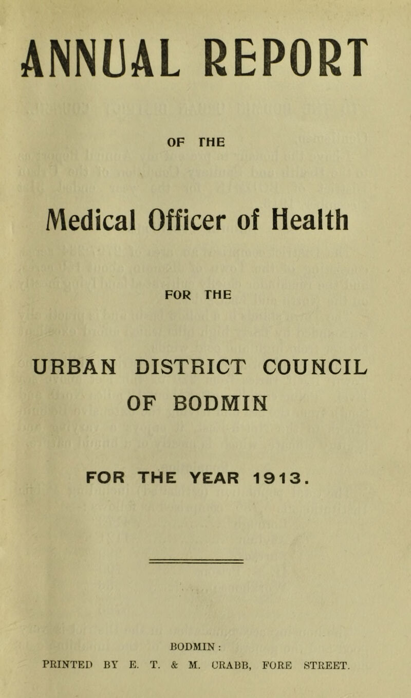 ANNUAL REPORT OF THE Medical Officer of Health FOR THE URBAN DISTRICT COUNCIL OF BODMIN FOR THE YEAR 1913. BODMIN : PRINTED BY E. T. & M. CRABB, FORE STREET.