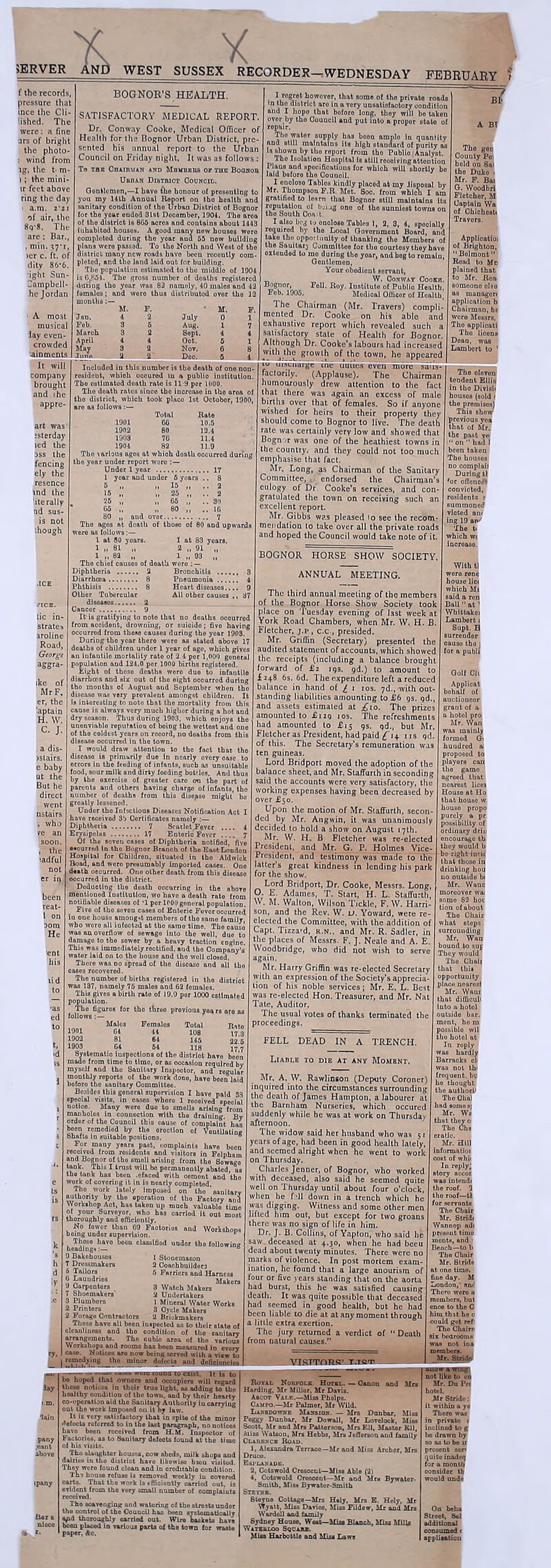 >ERVER AND WEST SUSSEX RECORDER—WEDNESDAY FEBRUARY f the records, pressure that ince the Cli lished. The were: a fine urs of bright the photo- : wind from lg, the t- m- ); the mini- ir feet above ring the day ■ a.m. 2-2i of air, the 8q-8. The are : Bar., dity 86-6. ight Sun- Campbell- he Jordan A most musical lay even- crowded ainments I It will company brought and ihe appre- art was isterday led the iss the fencing ely the resence tnd the literally nd sus- is not •.hough BOGNOR’S HEALTH. SATISFACTORY MEDICAL REPORT. Dr. Conway Cooke, Medical Officer of Health for the Bognor Urban District, pre- sented his annual report to the Urban Council on Friday night. It was as follows To the Chairman and Mbudeiis or the Boonob Urban District Gounoib. Gentlemen,—I liavo tho honour of presenting to you my 14th Annual Roport on tho health and sanitary condition of tho Urban District of Bognor for tho yoar ondod 31st Docomber, 1904. Tho area of tho district is 866 acres and contains about 1443 inhabited housos. A good many now houses wero completed during tho year aud 65 now building plans wero passed. To tho North and Wost of tho district many new roads liavo boon recently com- pleted, and tho land laid out for building. Tho population estimated to tho middlo of 1904 is 6,fi51. Tho gross number of deaths registered duting tho year was 83 namely, 40 malos and 12 famales; and wero thus distributed over tho 12 months M. July Aug. Sept. M. tic in- states aroline Road, aggra- ike of Mr F, er, the laptain H. W. C. J. a dis- jslairs. e baby ut the But he direct went nstairs , who ve an soon. , the ladful not er i been reat- I on Dom He ent Feb'. March Inoluded in this number is the death of ono non- resident, which ocoured in a publio institution. Tho ostimated doath rate is 11-9 per 1000. Tho doath rates since the increaso in tho aroa of tho distriot, which took placo 1st October, 1900, aro 03 follows :— Total Rato 1901 CC 10.5 1902 80 12.4 1903 76 11.4 1904 82 11.9 Tho \nrious ages at whioh doath occurred during the year uudor report wero :— Under 1 year 17 1 year and under 6 years .. 8 15 Tho ages at death of those of 60 and upwards were as follows:— 1 at 80 years. 1 at 83 years. 1 , 93 Tho chiof causes of death wero Diphtheria 2 Bronchitis 3 Diarrhma 8 Pneumonia 4 Phthisis 8 Heart disoasos.... 9 Other Tubercular All other causes .. 37 diseases 2 Cancor 9 It is gratifying to noto that no doalhs ocourred from acoidont, drowning, or Buieido; fivo having occurred from those causes during tho year 1903. During tho ycor there wore as stated above 17 deaths of children under 1 year of age, which gives an infantilo mortality rato of 2 4 por 1,000 general population and 124.0 per 1000 births registered. Eight of theso deaths wore duo to infantilo diarrhcea and six out of tho oight ocourred during tho months of August and September when tho disease was very prevalent amongst children. It Is interesting to noto that tho mortality from this cause is always very much higher during a hot and dry season. Thus during 1903, whioh enjoys tho unenvinblo reputation of boiog tho wettest and one of the coldest years on record, no doaths from this disease occurred in the town. I would draw attention to tho foot that tho discaso is primarily duo in nearly ovory errors in tho feeding of infnnts, such as unsuitable food, sour milk and dirty feeding bottles. And thus by tho oxoroiso of greater caro on the part of parents and others having charge of infants, the number of deaths from this disepso might be greatly lessoned. Under tho Infectious Diseases Notification Act I have received 36 Certificates namely :— Diphtheria 7 Scarlot Fover Erysipolus 17 Entorio Fover Of tho soven cases of Diphtheria notified, five •vourred In tho Bognor Branch of the East London Hospital for Children, situntod in tho Aldwiok Road, and were presumably Imported cases. Ono death ocourred. Ono other death from this discaso -icurred in the district. Deduotlng tho death occurring in the nbove mentioned Institution, wo have a death rato from notifiable disoasos of -1 per 1POO general population. Five of tho seven cases of Enteric Fover ocourred house amougit membors of tho same family, oro all iofocted at tho samo timo. Tho causo overflow of sewngo into the well, duo to damage to tho sower by a heavy traotion engine. This was immediately reotified, aud tho Company'' water laid on to tho house and tho woll closed. Thoro was no spread of tho discaso and all tho ise9 recovered. The number of births registered in tho distriot as 137, namely 75 males and 62 females. This givcB a birth rate of 19.9 por 1000 estimated I regret howovor, that some of tho private roads in tho district aro in a vory unsatisfactory condition and I hopo that boforo long, they will bo taken ovor by tho Counoil and put into a propor state of ropnir. The water supply has boon amplo in quantity and still maintains its high standard of purity as lsB*‘owln >>y tko roport from tho PublioAnalyst. Tho Isolation Hospital is still receiving attention Pious and specifications for whioh will shortly bo laid boforo tho Counoil. 1 onoloso Tables kindly placod at my disposal by Mr. Thompson F.R. Mot. 8oo. from which I am grntificd to learn that Bognor still maintains Its reputation of b.-ijg ono of tho sunniest towns on tho South Coa .t. I oIbo beg t., onoloso Tables 1, 2, 3, 4, spooinlly required by tho Local Government Board, and tako the opportunity of thanking tho Members of the Sauitary Committee for tho courtesy they havo oxtonded to mo during tho year, and bog to romalu, Geutlemon, Your obodient servant, „ .. W. Conway Cookh. Bognor, Foil. Roy. InBtituto of Publio Health, Feb. 1905. Medical Officor of Health, The Chairman (Mr. Travers) compli- mented Dr. Cooke on his able and exhaustive report which revealed such a satisfactory state of Health for Bognor. Although Dr. Cooke’s labours had increased with the growth of the town, he appeared iu unenarge ine duties even more- satis- factorily. (Applause). The Chairman humourously drew attention to the fact that there was again an excess of male births over that of females. So if anyone wished for heirs to their property they should come to Bognor to live. The death rate was certainly very low and showed that Bognor was one of the heathiest towns in the country, and they could not too much emphasise that fact. Mr. Long, as Chairman of the Sanitary Committee, t endorsed the Chairman's eulogy of Dr. Cooke’s services, and con- gratulated the town on receiving such an excellent report. Mr- Gibbs was pleased to see the recom- mendation to take over all the private roads and hoped the Council would take note of it. Tho goo Couuty Poi held ou Sal tho Duko i Mr. F. Bai G. Woodbri Fletobor, M Captain Wa of Ohiohosti Travors. Applicatioi of Brighton, “ Bolmont ” Road to Mb plained that to Mr. Rea someono olso application b Chairman, he wero Messrs. Tho applieoti Tho licons Dean, was Lambert to ' Males Femnlos Total 1901 64 44 108 1902 81 64 145 1903 64 54 lie Systomatio iuspootlons of the distriot havo boon mado from timo to time, or as occasion requlrod by myself and tho Sanitary Inspector, and regular monthly reports of the work dono, havo been laid boforo the sanitary Committee. Besides this gonoral supervision I have paid 33 speoial visits, in cases whore 1 roooived opccial notico. Many woro duo to smells arieing from manholes in connection with the draining. By ordor of the Council this cause of complaint has boon remedied by tho orootion of Ventilating Shafts la suitablo positions, ° For many years past, complaints have boon received from residents and visitors in Felpham and Bognor of tho Bmoll arising from tho Sowngo tank. This I trust will bo permanently abated us tho tank has been .efaced with oomont and ’tho work of covering it in is nearly completed. Tho work lately impouod on tho 'sanitary authority by tho oporation of tho Faotory and Workshop Aot, has takon up much valuablo timo of your Surveyor, who bos carriod it out most thoroughly and efficiently. No lower than 69 Faotorios and Workshops boing undur supervision. heading. '10V° b°0“ oIassIflod undor tho blowing 9 Bakehouses 7 Dressmakers 6 Tailors 6 Laundries 9 Carpenters 7 Shoomakors' 2 Undertakers 3 Plumbers l Mineral Wator Works 2 Printers 3 Cycle Makers 2 Forage Contractors 2 Briokmakors Theso havo all been inspected as to their stato of cleanliness and tho condition of tho sanitary arrangements. The oubio area of tho various Workshops and rooms has boon measured in evory caNotices nro now being served with a vi-- *- | remedying tha minor defects and deficit ho hoped that owners and occupiers will regard lay these notices in their true light, as adding to tho hoaltby condition of the town, and by thoir hearty co-operation aid tho Sanitary Authority in carrying out tho work imposed ou it by law. It is vory satisfactory that'in spite of the minor •tofects referred to In the last paragraph, no notices have boon recoivod from H.M. Inspector of Factories, as to Sauitary defects found at the timo of his visits. Tha slaughter houses, cow sheds, milk shops and dairies in the distriot have likowiso bjou visited. They were found clean and in oreditablo condition. Tho house refuso is removed weekly in covered carts. That tho work is efficiently carriod out, is evident from tho very small number of complaiuts received. Tho scavenging and watering of tho stroots undor tho control of the Council has been systematically mid thoroughly carried out. Wire baskets have been placed in various parts of the town for waste paper, Ac. 1 Stonemason 2 Conchbuildora 5 Farriers and Harness Makers 3 Watch Makers BOGNOR HORSE SHOW SOCIETY. ANNUAL MEETING. The third annual meeting of the members of the Bognor Horse Show Society took place on Tuesday evening of last week at York Road Chambers, when Mr. W. H. B. Fletcher, j.p , c.c., presided. Mr. Griffin (Secretary) presented the audited statement of accounts, which showed the receipts (including a balance brought forward of £2 iqs. 9d.) to amount to i 248 6s. 6d. The expenditure left a reduced balance in hand of ^ 1 10s. 7d., with out- standing liabilities amounting to £6 9s. gd., and assets estimated at ^10. The prizes amounted to £120 10s. The refreshments had amounted to £15 gs. 9d., but Mr. Fletcher as President, had paid £ 14 ns gd. of this. The Secretary's remuneration was ten guineas. Lord Bridport moved the adoption of the balance sheet, and Mr. Staffurth in seconding said the accounts were very satisfactory, the working expenses having been decreased by over £50. Upon the motion of Mr. Staffurth, secon- ded by Mr. Angwin, it was unanimously decided to hold a show on August 17th. Mr. W. H. B Fletcher was re-elected President, and Mr. G. P. Holmes Vice- President, and testimony was made to the latter's great kindness in lending his park for the show. Lord Bridport, Dr. Cooke, Messrs. Long, O. E. Adames, T. Start, H. L. Staffurth, W. M. Walton, Wilson Tickle, F. W. Harri- son, and the Rev. W. u. Yoward, were re- elected the Committee, with the addition of Capt. Tizzard, r.n.. and Mr. R. Sadler, in the places of Messrs. F. J. Neale and A. E. Woodbridgc, who did not wish to serve again. Mr. Harry Griffin was re-elected Secretary with an expression of the Society’s apprecia- tion of his noble services; Mr. E. L. Best was re-elected Hon. Treasurer, and Mr. Nat Tate, Auditor, The usual votes of thanks terminated the proceedings, Tho oloven tondout Ellis In tho Divisii housoB (sold > the promises) This show provious yoo that of Mr. the past tp  on  had I beon taken The houses no complaii During tl for oflenod? convioted, residents > summoned vloted am ing 19 an' The t. which wi increase With tl oro rone house lic< which Mi said a ren Ball ot ' Wblttakoi Lambort 1 Supt. H surrender causo tho 1 pabll FELL DEAD IN A TRENCH. Liable to die at any Mombnt. Mr. A, W. Rawlinson (Deputy Coroner) inquired into the circumstances surrounding the death of James Hampton, a labourer at the Barnham Nurseries, which occured suddenly while he was at work on Thursday afternoon. The widow said her husband who was 5. years of age, had been in good health lately, and seemed alright when he went to work on Thursday. Charles Jenner, of Bognor, who worked with deceased, also said he seemed quite well on Thursday until about four o’clock, when he fall down in a trench which he was digging. Witness and some other men lifted him out, but except for two groans there was no sign of life in him. Dr. J. B. Collins, of Yapton, who said he saw deceased at 4.30, when he had beeu dead about twenty minutes. There were no marks of violence. In post mortem exam- ination, he found that a large anourism of four or five years standing that on the aorta had burst, this he was satisfied causing death. It was quite possible that deceased had seemed in good health, but he had been liable to die at at any moment through a little extra exertion. The jury returned a verdict of Death from natural causes.” Golf CIt Applicat behalf of auctioneer grant of a hotel pro Mr. Wan as mainly formed Gi hundred a proposed to players can tho gamo agreed that noarest licei Houso at Ho that house w houso propo purely a pr possibility of ordinary driu encourage th they would b bo-right intit that thoso in drinking hou o outside bi Mr. Wane moreover wai 82 hoi tion of about Tho Chair hat stops surrounding Mr, Wan bound to SUJ They would Tho Chali that this opportunity place noarost Mr. Wanr that difliouli Into a hotel outside bar. ment, ho m possiblo wil tho hotel at In roply was hardly Barraoks cl i thi frequent, bti ho thought tho authori1 Tho dial lmd si 3“! they o 10 Ohs Mr.'Hill mformatioi cost of whii In reply) was intendi tho roof. 1 tho roof—tl for servants Tho Chair Mr. Stridi Wannop ndi present time incuts, and 1 Bench—to b The Chair Mr. Strido fine day. M London,' anc Thoro wero 11 members, but enco to the C him thit ho c could get ref1 Tho Chairn Six bedrooms pany — Canon and Mrs Royal Norfolk Hotel. Harding, Mr Millor, Mr Davis. Ascot Vale.—Miss Pholps. Campo.—Mr Palmer, Mr Wild. Lanbdowne Mansion. — Mrs Dunbar, Miss Peggy Dunbar. Mr Dowall, Mr Lovelock, Miss Scott, Mr and Mrs Patterson, Mrs Ell, Mostor Ell, Alisa Watson, Mrs Hebbs, Sirs JefTorson and family Clarence Road. 1, Alexandra Terrace—Mr and Miss Archer, Mrs Druco. Esplanade. 2, Cotswold Crosccut—Miss Ablo (2) 4, Cotswold Crescent—Mr and Mrs Bywatcr- Smith, Miss Bywator-Smith Stevne. Steyno Cottage—Mrs Hely, Mrs E. Holy, Mr Wyatt, Miss Davies, Miss Fildow, Mr and Mrs Wardell and family Sydney House, West—Miss Blanch, Miss Mills no.UV.r5. Mr. Dn Pit hotel. Mr Stride: it within a ye There was inclined to g bo drawn by present <en quite inadeq for a month oonsider th would unde On beba Street, Sel additional consumed < application