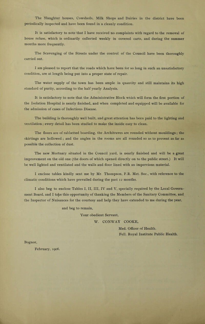 The Slaughter houses, Cowsheds, Milk Shops and Dairies in the district have been periodically inspected and have been found in a cleanly condition. It is satisfactory to note that I have received no complaints with regard to the removal of house refuse, which is ordinarily collected weekly in covered carts, and during the summer months more frequently. The Scavenging of the Streets under the control of the Council have been thoroughly carried out. I am pleased to report that the roads which have been for so long in such an unsatisfactory condition, are at length being put into a proper state of repair. The water supply of the town has been ample in quantity and still maintains its high standard of purity, according to the half yearly Analysis. It is satisfactory to note that the Administrative Block wliicli will form the first portion of the Isolation Hospital is nearly finished, and when completed and equipped will be available for the admission of cases of Infectious Disease. The building is thoroughly well built, and great attention has been paid to the lighting and ventilation; every detail has been studied to make the inside easy to clean. The floors are of rabbetted boarding, the Architraves are rounded without mouldings ; the skirtings are hollowed ; and the angles in the rooms are all rounded so as to prevent as far as possible the collection of dust. The new Mortuary situated in the Council yard, is nearly finished and will be a great improvement on the old one (the doors of which opened directly on to the public street.) It will be well lighted and ventilated and the walls and floor lined with an impervious material. I enclose tables kindly sent me by Mr. Thompson, F.R. Met. Soc., with reference to the climatic conditions which have prevailed during the past 12 months. I also beg to enclose Tables I, II, III, IV and V, specially required by the Local Govern- ment Board, and I take this opportunity of thanking the Members of the Sanitary Committee, and the Inspector of Nuisances for the courtesy and help they have extended to me during the year, and beg to remain. Your obedient Servant, W. CONWAY COOKE, Med. Officer of Health. Fell. Royal Institute Public Health. Bognor, February, 1906.